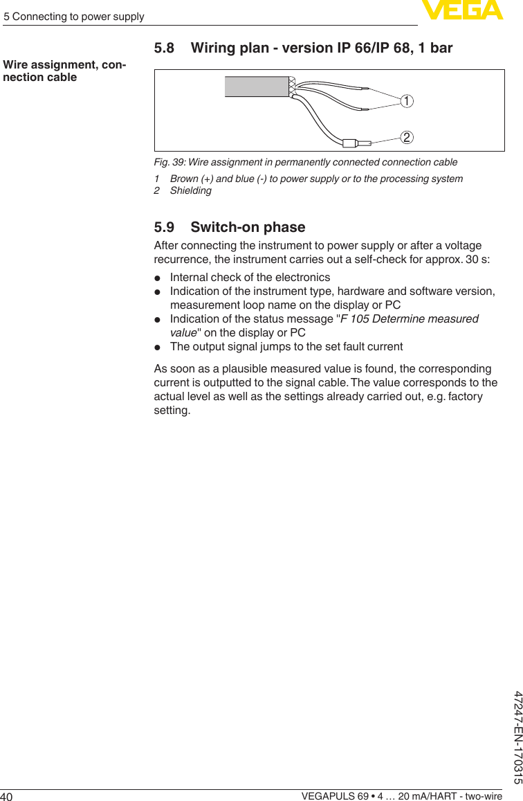 405 Connecting to power supplyVEGAPULS 69 • 4 … 20 mA/HART - two-wire47247-EN-1703155.8  Wiring plan - version IP 66/IP 68, 1 bar12Fig. 39: Wire assignment in permanently connected connection cable1 Brown(+)andblue(-)topowersupplyortotheprocessingsystem2 Shielding5.9  Switch-on phaseAfter connecting the instrument to power supply or after a voltage recurrence, the instrument carries out a self-check for approx. 30 s:•  Internal check of the electronics•  Indication of the instrument type, hardware and software version, measurement loop name on the display or PC•  Indication of the status message &quot;F 105 Determine measured value&quot; on the display or PC•  The output signal jumps to the set fault currentAs soon as a plausible measured value is found, the corresponding current is outputted to the signal cable. The value corresponds to the actual level as well as the settings already carried out, e.g. factory setting.Wire assignment, con-nection cable