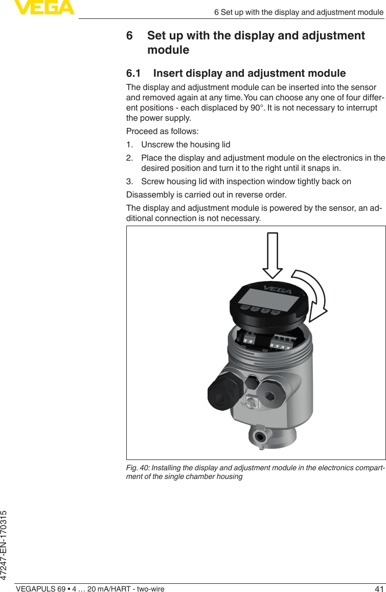 416 Set up with the display and adjustment moduleVEGAPULS 69 • 4 … 20 mA/HART - two-wire47247-EN-1703156  Set up with the display and adjustment module6.1  Insert display and adjustment moduleThe display and adjustment module can be inserted into the sensor andremovedagainatanytime.Youcanchooseanyoneoffourdier-ent positions - each displaced by 90°. It is not necessary to interrupt the power supply.Proceed as follows:1.  Unscrew the housing lid2.  Place the display and adjustment module on the electronics in the desired position and turn it to the right until it snaps in.3.  Screw housing lid with inspection window tightly back onDisassembly is carried out in reverse order.The display and adjustment module is powered by the sensor, an ad-ditional connection is not necessary.Fig. 40: Installing the display and adjustment module in the electronics compart-ment of the single chamber housing