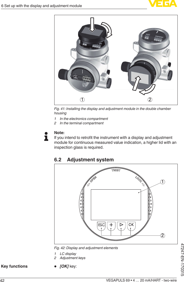 426 Set up with the display and adjustment moduleVEGAPULS 69 • 4 … 20 mA/HART - two-wire47247-EN-1703151 2Fig. 41: Installing the display and adjustment module in the double chamber housing1  In the electronics compartment2  In the terminal compartmentNote:Ifyouintendtoretrottheinstrumentwithadisplayandadjustmentmodule for continuous measured value indication, a higher lid with an inspection glass is required.6.2  Adjustment system12Fig. 42: Display and adjustment elements1 LCdisplay2  Adjustment keys•  [OK] key:Key functions