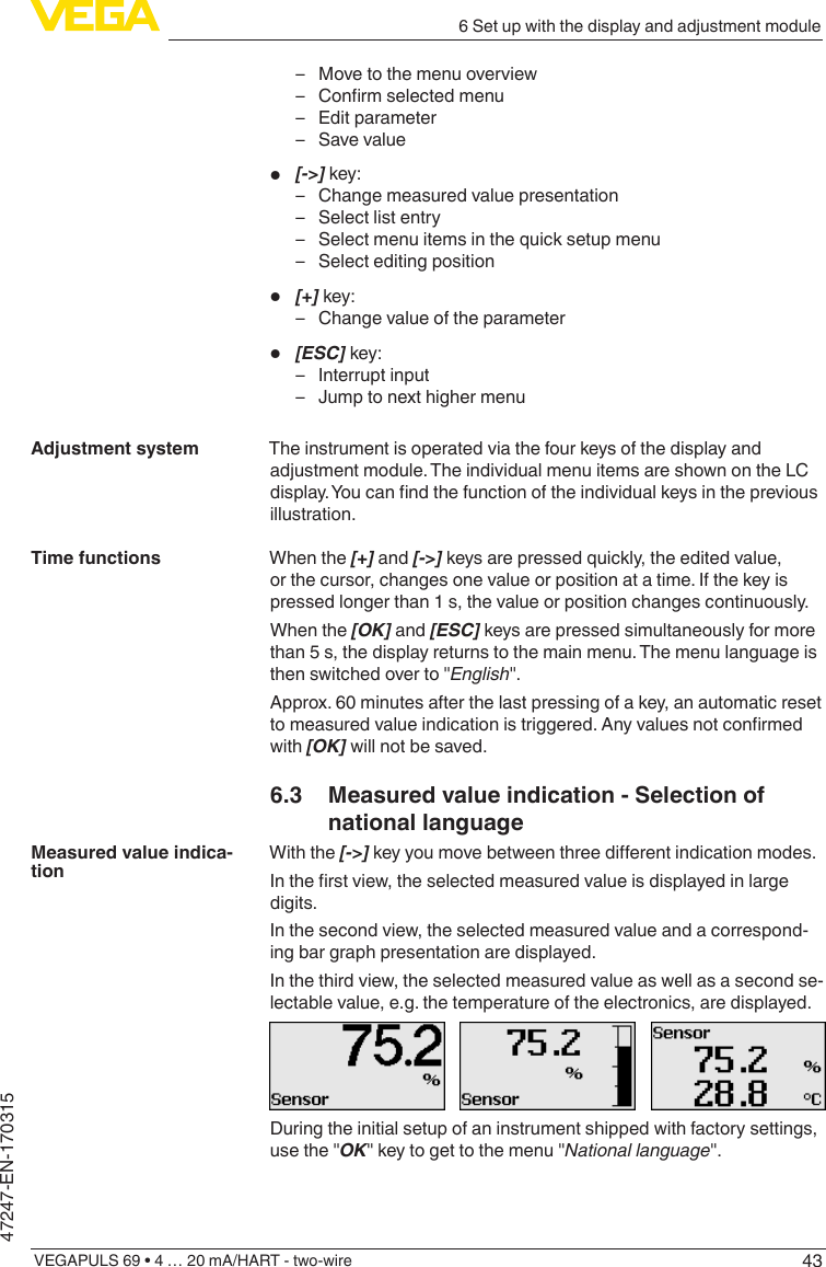 436 Set up with the display and adjustment moduleVEGAPULS 69 • 4 … 20 mA/HART - two-wire47247-EN-170315 – Move to the menu overview – Conrmselectedmenu – Edit parameter – Save value•  [-&gt;] key: – Change measured value presentation – Select list entry – Select menu items in the quick setup menu – Select editing position•  [+] key: – Change value of the parameter•  [ESC] key: – Interrupt input – Jump to next higher menuThe instrument is operated via the four keys of the display and adjustment module. The individual menu items are shown on the LC display.Youcanndthefunctionoftheindividualkeysinthepreviousillustration.When the [+] and [-&gt;] keys are pressed quickly, the edited value, or the cursor, changes one value or position at a time. If the key is pressed longer than 1 s, the value or position changes continuously.When the [OK] and [ESC] keys are pressed simultaneously for more than 5 s, the display returns to the main menu. The menu language is then switched over to &quot;English&quot;.Approx. 60 minutes after the last pressing of a key, an automatic reset tomeasuredvalueindicationistriggered.Anyvaluesnotconrmedwith [OK] will not be saved.6.3  Measured value indication - Selection of national languageWith the [-&gt;]keyyoumovebetweenthreedierentindicationmodes.Intherstview,theselectedmeasuredvalueisdisplayedinlargedigits.In the second view, the selected measured value and a correspond-ing bar graph presentation are displayed.In the third view, the selected measured value as well as a second se-lectable value, e.g. the temperature of the electronics, are displayed.During the initial setup of an instrument shipped with factory settings, use the &quot;OK&quot; key to get to the menu &quot;National language&quot;.Adjustment systemTime functionsMeasured value indica-tion