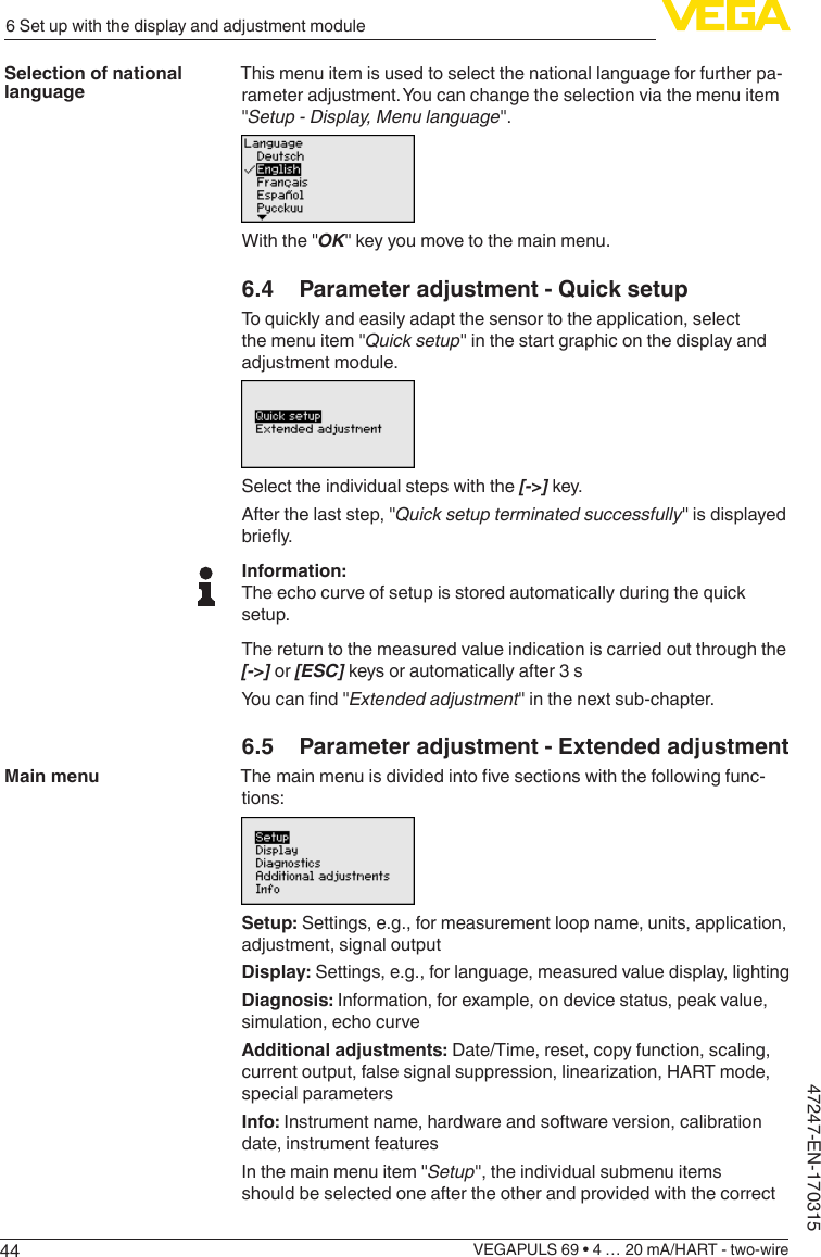 446 Set up with the display and adjustment moduleVEGAPULS 69 • 4 … 20 mA/HART - two-wire47247-EN-170315This menu item is used to select the national language for further pa-rameter adjustment. You can change the selection via the menu item &quot;Setup - Display, Menu language&quot;.With the &quot;OK&quot; key you move to the main menu.6.4  Parameter adjustment - Quick setupTo quickly and easily adapt the sensor to the application, select the menu item &quot;Quick setup&quot; in the start graphic on the display and adjustment module.Select the individual steps with the [-&gt;] key.After the last step, &quot;Quick setup terminated successfully&quot; is displayed briey.Information:The echo curve of setup is stored automatically during the quick setup.The return to the measured value indication is carried out through the [-&gt;] or [ESC] keys or automatically after 3 sYoucannd&quot;Extendedadjustment&quot; in the next sub-chapter.6.5  Parameter adjustment - Extended adjustmentThemainmenuisdividedintovesectionswiththefollowingfunc-tions:Setup: Settings, e.g., for measurement loop name, units, application, adjustment, signal outputDisplay: Settings, e.g., for language, measured value display, lightingDiagnosis: Information, for example, on device status, peak value, simulation, echo curveAdditional adjustments: Date/Time, reset, copy function, scaling, currentoutput,falsesignalsuppression,linearization,HARTmode,special parametersInfo: Instrument name, hardware and software version, calibration date, instrument featuresIn the main menu item &quot;Setup&quot;, the individual submenu items should be selected one after the other and provided with the correct Selection of national languageMain menu