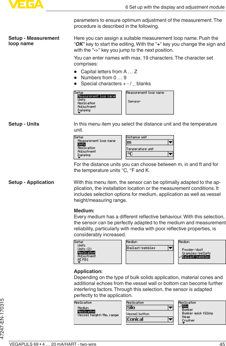 456 Set up with the display and adjustment moduleVEGAPULS 69 • 4 … 20 mA/HART - two-wire47247-EN-170315parameters to ensure optimum adjustment of the measurement. The procedure is described in the following.Here you can assign a suitable measurement loop name. Push the &quot;OK&quot; key to start the editing. With the &quot;+&quot; key you change the sign and with the &quot;-&gt;&quot; key you jump to the next position.You can enter names with max. 19 characters. The character set comprises:•  Capital letters from A … Z•  Numbers from 0 … 9•  Special characters + - / _ blanksIn this menu item you select the distance unit and the temperature unit.For the distance units you can choose between m, in and ft and for the temperature units °C, °F and K.With this menu item, the sensor can be optimally adapted to the ap-plication, the installation location or the measurement conditions. It includes selection options for medium, application as well as vessel height/measuring range.Medium:Everymediumhasadierentreectivebehaviour.Withthisselection,the sensor can be perfectly adapted to the medium and measurement reliability,particularlywithmediawithpoorreectiveproperties,isconsiderably increased.Application:Depending on the type of bulk solids application, material cones and additional echoes from the vessel wall or bottom can become further interfering factors. Through this selection, the sensor is adapted perfectly to the application.Setup - Measurement loop nameSetup - UnitsSetup - Application