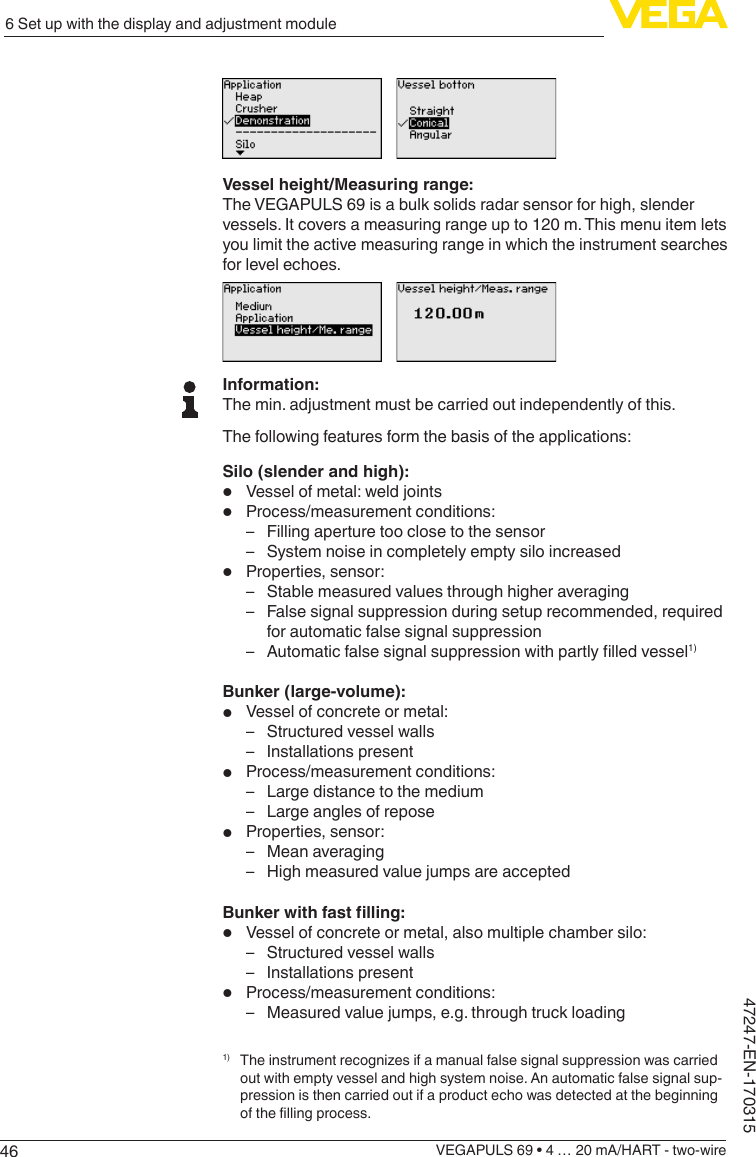 466 Set up with the display and adjustment moduleVEGAPULS 69 • 4 … 20 mA/HART - two-wire47247-EN-170315Vessel height/Measuring range:The VEGAPULS 69 is a bulk solids radar sensor for high, slender vessels. It covers a measuring range up to 120 m. This menu item lets you limit the active measuring range in which the instrument searches for level echoes.Information:The min. adjustment must be carried out independently of this.The following features form the basis of the applications:Silo (slender and high):•  Vessel of metal: weld joints•  Process/measurement conditions: – Filling aperture too close to the sensor – System noise in completely empty silo increased•  Properties, sensor: – Stable measured values through higher averaging – False signal suppression during setup recommended, required for automatic false signal suppression – Automaticfalsesignalsuppressionwithpartlylledvessel1)Bunker (large-volume):•  Vessel of concrete or metal: – Structured vessel walls – Installations present•  Process/measurement conditions: – Large distance to the medium – Large angles of repose•  Properties, sensor: – Mean averaging – High measured value jumps are acceptedBunkerwithfastlling:•  Vessel of concrete or metal, also multiple chamber silo: – Structured vessel walls – Installations present•  Process/measurement conditions: – Measured value jumps, e.g. through truck loading1) Theinstrumentrecognizesifamanualfalsesignalsuppressionwascarriedout with empty vessel and high system noise. An automatic false signal sup-pression is then carried out if a product echo was detected at the beginning ofthellingprocess.