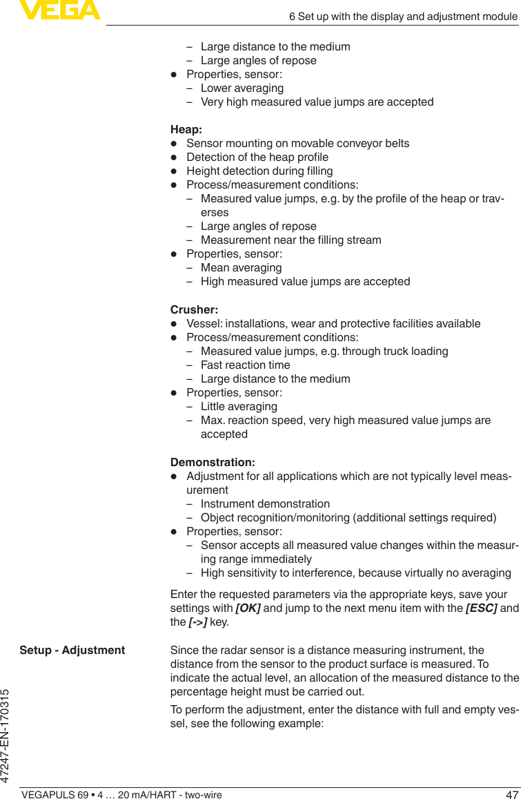 476 Set up with the display and adjustment moduleVEGAPULS 69 • 4 … 20 mA/HART - two-wire47247-EN-170315 – Large distance to the medium – Large angles of repose•  Properties, sensor: – Lower averaging – Very high measured value jumps are acceptedHeap:•  Sensor mounting on movable conveyor belts•  Detectionoftheheapprole•  Heightdetectionduringlling•  Process/measurement conditions: – Measuredvaluejumps,e.g.bytheproleoftheheaportrav-erses – Large angles of repose – Measurementnearthellingstream•  Properties, sensor: – Mean averaging – High measured value jumps are acceptedCrusher:•  Vessel: installations, wear and protective facilities available•  Process/measurement conditions: – Measured value jumps, e.g. through truck loading – Fast reaction time – Large distance to the medium•  Properties, sensor: – Little averaging – Max. reaction speed, very high measured value jumps are acceptedDemonstration:•  Adjustment for all applications which are not typically level meas-urement – Instrument demonstration – Object recognition/monitoring (additional settings required)•  Properties, sensor: – Sensor accepts all measured value changes within the measur-ing range immediately – High sensitivity to interference, because virtually no averagingEnter the requested parameters via the appropriate keys, save your settings with [OK] and jump to the next menu item with the [ESC] and the [-&gt;] key.Since the radar sensor is a distance measuring instrument, the distance from the sensor to the product surface is measured. To indicate the actual level, an allocation of the measured distance to the percentage height must be carried out.To perform the adjustment, enter the distance with full and empty ves-sel, see the following example:Setup - Adjustment