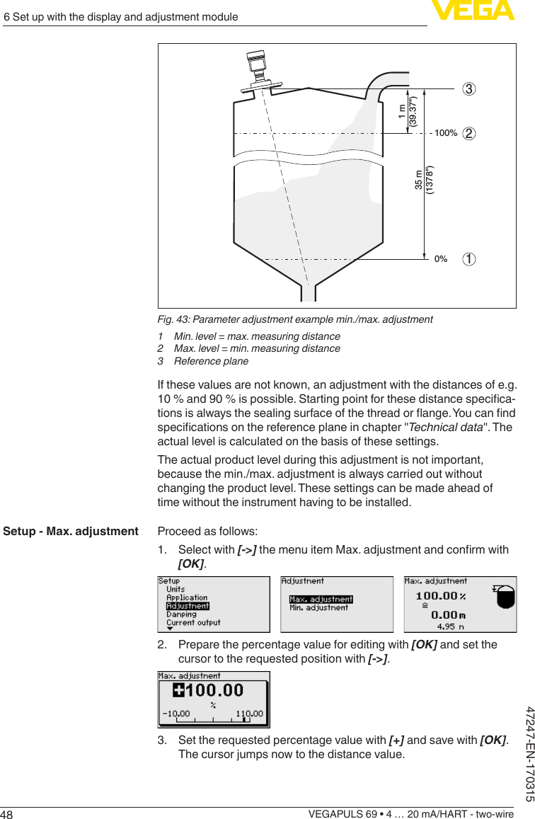 486 Set up with the display and adjustment moduleVEGAPULS 69 • 4 … 20 mA/HART - two-wire47247-EN-170315213100%0%1 m(39.37&quot;)35 m(1378&quot;)Fig.43:Parameteradjustmentexamplemin./max.adjustment1  Min. level = max. measuring distance2  Max. level = min. measuring distance3  Reference planeIf these values are not known, an adjustment with the distances of e.g. 10%and90%ispossible.Startingpointforthesedistancespecica-tionsisalwaysthesealingsurfaceofthethreadorange.Youcanndspecicationsonthereferenceplaneinchapter&quot;Technicaldata&quot;. The actual level is calculated on the basis of these settings.The actual product level during this adjustment is not important, because the min./max. adjustment is always carried out without changing the product level. These settings can be made ahead of time without the instrument having to be installed.Proceed as follows:1.  Select with [-&gt;]themenuitemMax.adjustmentandconrmwith[OK].2.  Prepare the percentage value for editing with [OK] and set the cursor to the requested position with [-&gt;].3.  Set the requested percentage value with [+] and save with [OK]. The cursor jumps now to the distance value.Setup - Max. adjustment