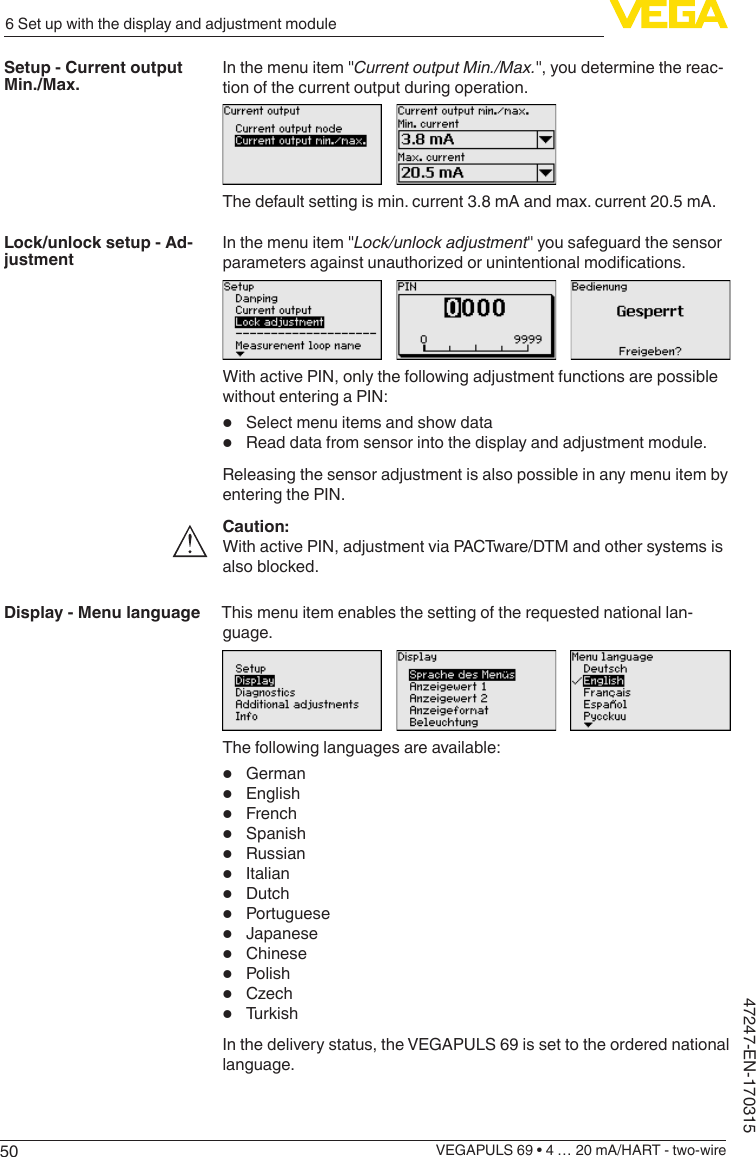 506 Set up with the display and adjustment moduleVEGAPULS 69 • 4 … 20 mA/HART - two-wire47247-EN-170315In the menu item &quot;CurrentoutputMin./Max.&quot;, you determine the reac-tion of the current output during operation.The default setting is min. current 3.8 mA and max. current 20.5 mA.In the menu item &quot;Lock/unlockadjustment&quot; you safeguard the sensor parametersagainstunauthorizedorunintentionalmodications.With active PIN, only the following adjustment functions are possible without entering a PIN:•  Select menu items and show data•  Read data from sensor into the display and adjustment module.Releasing the sensor adjustment is also possible in any menu item by entering the PIN.Caution:With active PIN, adjustment via PACTware/DTM and other systems is also blocked.This menu item enables the setting of the requested national lan-guage.The following languages are available:•  German•  English•  French•  Spanish•  Russian•  Italian•  Dutch•  Portuguese•  Japanese•  Chinese•  Polish•  Czech•  TurkishIn the delivery status, the VEGAPULS 69 is set to the ordered national language.Setup - Current output Min./Max.Lock/unlock setup - Ad-justmentDisplay - Menu language