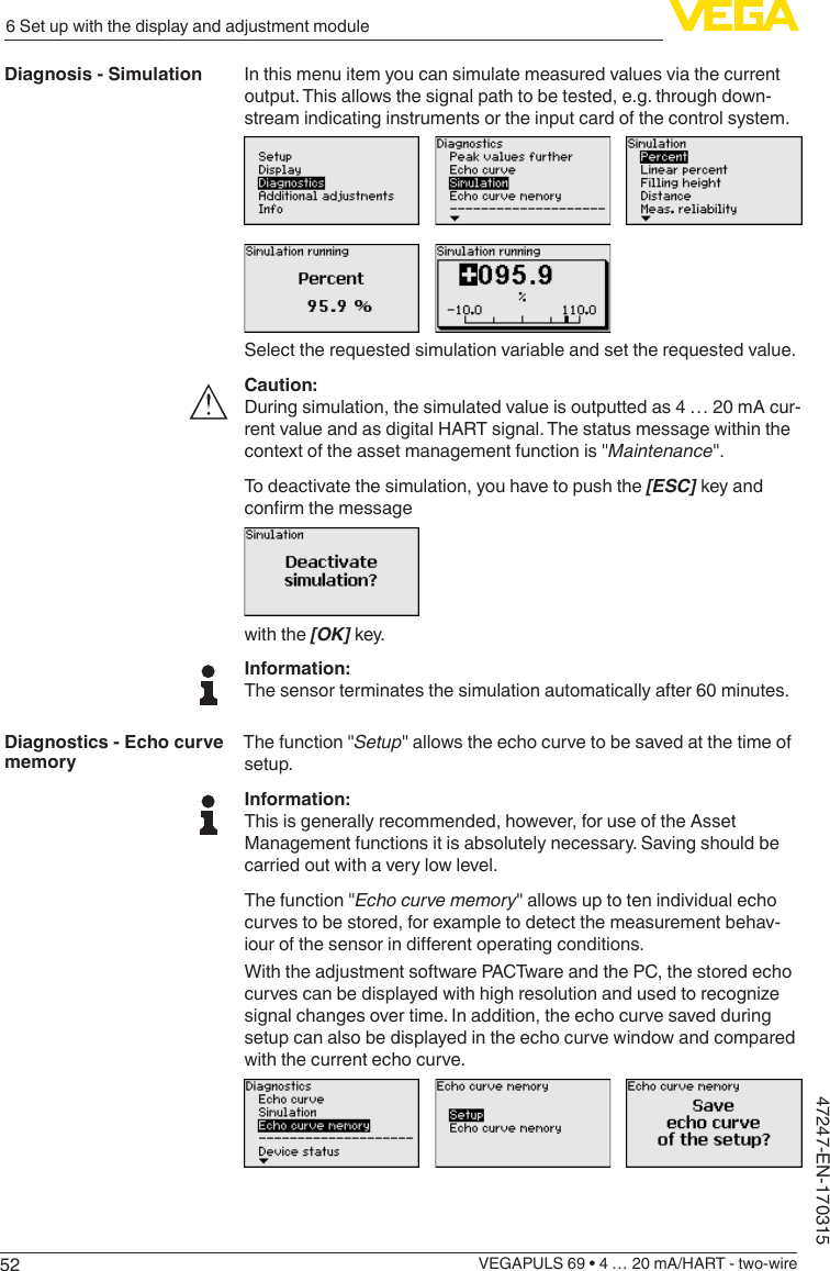 526 Set up with the display and adjustment moduleVEGAPULS 69 • 4 … 20 mA/HART - two-wire47247-EN-170315In this menu item you can simulate measured values via the current output. This allows the signal path to be tested, e.g. through down-stream indicating instruments or the input card of the control system.Select the requested simulation variable and set the requested value.Caution:During simulation, the simulated value is outputted as 4 … 20 mA cur-rent value and as digital HART signal. The status message within the context of the asset management function is &quot;Maintenance&quot;.To deactivate the simulation, you have to push the [ESC] key and conrmthemessagewith the [OK] key.Information:The sensor terminates the simulation automatically after 60 minutes.The function &quot;Setup&quot; allows the echo curve to be saved at the time of setup.Information:This is generally recommended, however, for use of the Asset Management functions it is absolutely necessary. Saving should be carried out with a very low level.The function &quot;Echocurvememory&quot; allows up to ten individual echo curves to be stored, for example to detect the measurement behav-iourofthesensorindierentoperatingconditions.With the adjustment software PACTware and the PC, the stored echo curvescanbedisplayedwithhighresolutionandusedtorecognizesignal changes over time. In addition, the echo curve saved during setup can also be displayed in the echo curve window and compared with the current echo curve.Diagnosis - SimulationDiagnostics - Echo curve memory