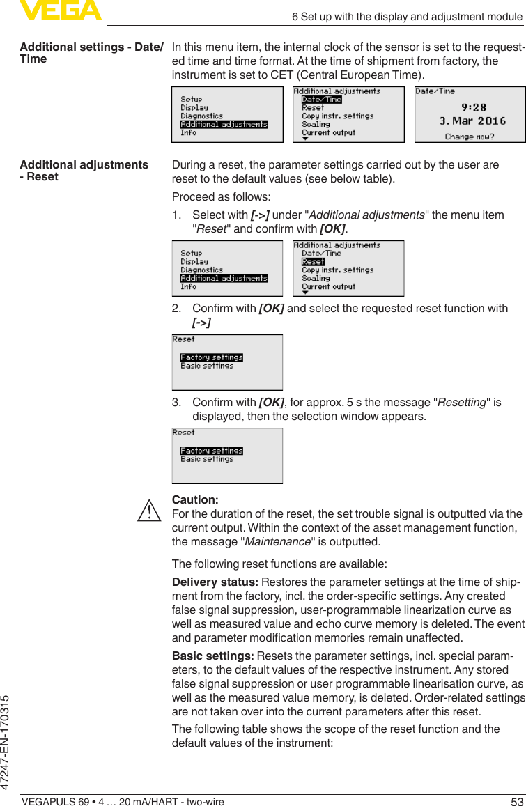 536 Set up with the display and adjustment moduleVEGAPULS 69 • 4 … 20 mA/HART - two-wire47247-EN-170315In this menu item, the internal clock of the sensor is set to the request-ed time and time format. At the time of shipment from factory, the instrument is set to CET (Central European Time).During a reset, the parameter settings carried out by the user are reset to the default values (see below table).Proceed as follows:1.  Select with [-&gt;] under &quot;Additional adjustments&quot; the menu item &quot;Reset&quot;andconrmwith[OK].2. Conrmwith[OK] and select the requested reset function with [-&gt;]3. Conrmwith[OK], for approx. 5 s the message &quot;Resetting&quot; is displayed, then the selection window appears.Caution:For the duration of the reset, the set trouble signal is outputted via the current output. Within the context of the asset management function, the message &quot;Maintenance&quot; is outputted.The following reset functions are available:Delivery status: Restores the parameter settings at the time of ship-mentfromthefactory,incl.theorder-specicsettings.Anycreatedfalsesignalsuppression,user-programmablelinearizationcurveaswell as measured value and echo curve memory is deleted. The event andparametermodicationmemoriesremainunaected.Basic settings: Resets the parameter settings, incl. special param-eters, to the default values of the respective instrument. Any stored false signal suppression or user programmable linearisation curve, as well as the measured value memory, is deleted. Order-related settings are not taken over into the current parameters after this reset.The following table shows the scope of the reset function and the default values of the instrument:Additional settings - Date/TimeAdditional adjustments - Reset