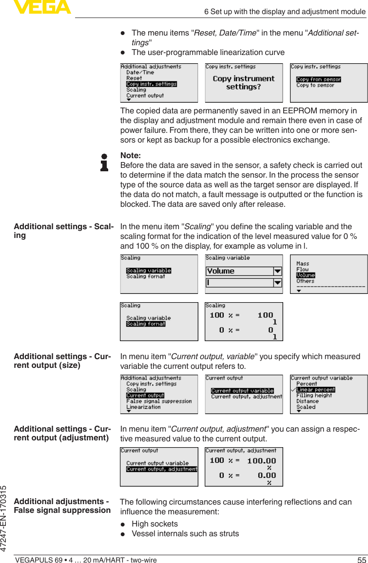 556 Set up with the display and adjustment moduleVEGAPULS 69 • 4 … 20 mA/HART - two-wire47247-EN-170315•  The menu items &quot;Reset,Date/Time&quot; in the menu &quot;Additional set-tings&quot;•  Theuser-programmablelinearizationcurveThe copied data are permanently saved in an EEPROM memory in the display and adjustment module and remain there even in case of power failure. From there, they can be written into one or more sen-sors or kept as backup for a possible electronics exchange.Note:Before the data are saved in the sensor, a safety check is carried out to determine if the data match the sensor. In the process the sensor type of the source data as well as the target sensor are displayed. If the data do not match, a fault message is outputted or the function is blocked. The data are saved only after release.In the menu item &quot;Scaling&quot;youdenethescalingvariableandthescaling format for the indication of the level measured value for 0 % and 100 % on the display, for example as volume in l.In menu item &quot;Currentoutput,variable&quot; you specify which measured variable the current output refers to.In menu item &quot;Currentoutput,adjustment&quot; you can assign a respec-tive measured value to the current output.Thefollowingcircumstancescauseinterferingreectionsandcaninuencethemeasurement:•  High sockets•  Vessel internals such as strutsAdditional settings - Scal-ingAdditional settings - Cur-rent output (size)Additional settings - Cur-rent output (adjustment)Additional adjustments - False signal suppression