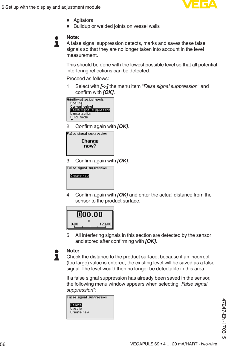 566 Set up with the display and adjustment moduleVEGAPULS 69 • 4 … 20 mA/HART - two-wire47247-EN-170315•  Agitators•  Buildup or welded joints on vessel wallsNote:A false signal suppression detects, marks and saves these false signals so that they are no longer taken into account in the level measurement.This should be done with the lowest possible level so that all potential interferingreectionscanbedetected.Proceed as follows:1.  Select with [-&gt;] the menu item &quot;False signal suppression&quot; and conrmwith[OK].2. Conrmagainwith[OK].3. Conrmagainwith[OK].4. Conrmagainwith[OK] and enter the actual distance from the sensor to the product surface.5.  All interfering signals in this section are detected by the sensor andstoredafterconrmingwith[OK].Note:Check the distance to the product surface, because if an incorrect (too large) value is entered, the existing level will be saved as a false signal. The level would then no longer be detectable in this area.If a false signal suppression has already been saved in the sensor, the following menu window appears when selecting &quot;False signal suppression&quot;: