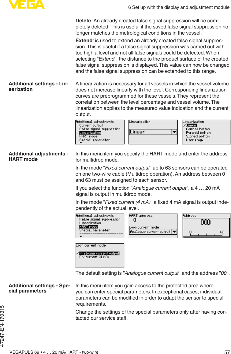 576 Set up with the display and adjustment moduleVEGAPULS 69 • 4 … 20 mA/HART - two-wire47247-EN-170315Delete: An already created false signal suppression will be com-pletely deleted. This is useful if the saved false signal suppression no longer matches the metrological conditions in the vessel.Extend: is used to extend an already created false signal suppres-sion. This is useful if a false signal suppression was carried out with too high a level and not all false signals could be detected. When selecting &quot;Extend&quot;, the distance to the product surface of the created false signal suppression is displayed. This value can now be changed and the false signal suppression can be extended to this range.Alinearizationisnecessaryforallvesselsinwhichthevesselvolumedoesnotincreaselinearlywiththelevel.Correspondinglinearizationcurves are preprogrammed for these vessels. They represent the correlation between the level percentage and vessel volume. The linearizationappliestothemeasuredvalueindicationandthecurrentoutput.In this menu item you specify the HART mode and enter the address for multidrop mode.In the mode &quot;Fixed current output&quot; up to 63 sensors can be operated on one two-wire cable (Multidrop operation). An address between 0 and 63 must be assigned to each sensor.If you select the function &quot;Analogue current output&quot;, a 4 … 20 mA signal is output in multidrop mode.In the mode &quot;Fixed current (4 mA)&quot;axed4mAsignalisoutputinde-pendently of the actual level.The default setting is &quot;Analogue current output&quot; and the address &quot;00&quot;.In this menu item you gain access to the protected area where you can enter special parameters. In exceptional cases, individual parameterscanbemodiedinordertoadaptthesensortospecialrequirements.Change the settings of the special parameters only after having con-tactedourservicesta.Additional settings - Lin-earizationAdditional adjustments - HART modeAdditional settings - Spe-cial parameters