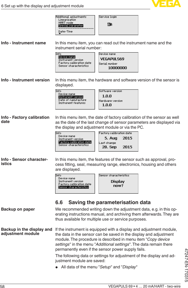 586 Set up with the display and adjustment moduleVEGAPULS 69 • 4 … 20 mA/HART - two-wire47247-EN-170315In this menu item, you can read out the instrument name and the instrument serial number:In this menu item, the hardware and software version of the sensor is displayed.In this menu item, the date of factory calibration of the sensor as well as the date of the last change of sensor parameters are displayed via the display and adjustment module or via the PC.In this menu item, the features of the sensor such as approval, pro-cesstting,seal,measuringrange,electronics,housingandothersare displayed.6.6  Saving the parameterisation dataWe recommended writing down the adjustment data, e.g. in this op-erating instructions manual, and archiving them afterwards. They are thus available for multiple use or service purposes.If the instrument is equipped with a display and adjustment module, the data in the sensor can be saved in the display and adjustment module. The procedure is described in menu item &quot;Copydevicesettings&quot; in the menu &quot;Additional settings&quot;. The data remain there permanently even if the sensor power supply fails.The following data or settings for adjustment of the display and ad-justment module are saved:•  All data of the menu &quot;Setup&quot; and &quot;Display&quot;Info - Instrument nameInfo - Instrument versionInfo - Factory calibration dateInfo - Sensor character-isticsBackup on paperBackup in the display and adjustment module