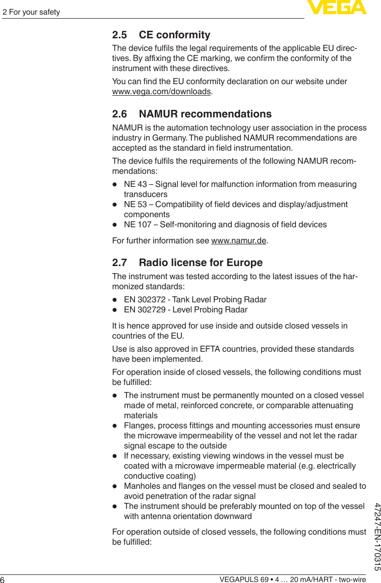 62 For your safetyVEGAPULS 69 • 4 … 20 mA/HART - two-wire47247-EN-1703152.5  CE conformityThedevicefullsthelegalrequirementsoftheapplicableEUdirec-tives.ByaxingtheCEmarking,weconrmtheconformityoftheinstrument with these directives.YoucanndtheEUconformitydeclarationonourwebsiteunderwww.vega.com/downloads.2.6  NAMUR recommendationsNAMUR is the automation technology user association in the process industry in Germany. The published NAMUR recommendations are acceptedasthestandardineldinstrumentation.ThedevicefullstherequirementsofthefollowingNAMURrecom-mendations:•  NE 43 – Signal level for malfunction information from measuring transducers•  NE53–Compatibilityofelddevicesanddisplay/adjustmentcomponents•  NE107–Self-monitoringanddiagnosisofelddevicesFor further information see www.namur.de.2.7  Radio license for EuropeThe instrument was tested according to the latest issues of the har-monizedstandards:•  EN 302372 - Tank Level Probing Radar•  EN 302729 - Level Probing RadarIt is hence approved for use inside and outside closed vessels in countries of the EU.Use is also approved in EFTA countries, provided these standards have been implemented.For operation inside of closed vessels, the following conditions must befullled:•  The instrument must be permanently mounted on a closed vessel made of metal, reinforced concrete, or comparable attenuating materials•  Flanges,processttingsandmountingaccessoriesmustensurethe microwave impermeability of the vessel and not let the radar signal escape to the outside•  If necessary, existing viewing windows in the vessel must be coated with a microwave impermeable material (e.g. electrically conductive coating)•  Manholesandangesonthevesselmustbeclosedandsealedtoavoid penetration of the radar signal•  The instrument should be preferably mounted on top of the vessel with antenna orientation downwardFor operation outside of closed vessels, the following conditions must befullled: