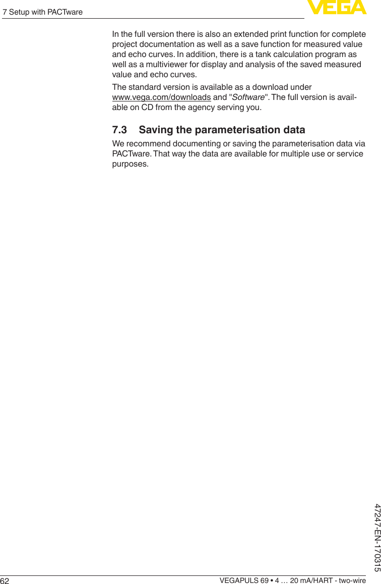 627 Setup with PACTwareVEGAPULS 69 • 4 … 20 mA/HART - two-wire47247-EN-170315In the full version there is also an extended print function for complete project documentation as well as a save function for measured value and echo curves. In addition, there is a tank calculation program as well as a multiviewer for display and analysis of the saved measured value and echo curves.The standard version is available as a download under www.vega.com/downloads and &quot;Software&quot;. The full version is avail-able on CD from the agency serving you.7.3  Saving the parameterisation dataWe recommend documenting or saving the parameterisation data via PACTware. That way the data are available for multiple use or service purposes.