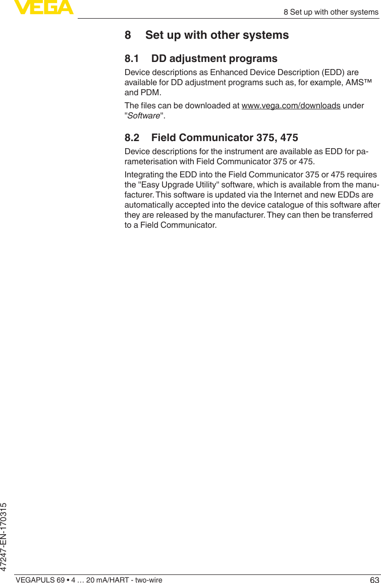 638 Set up with other systemsVEGAPULS 69 • 4 … 20 mA/HART - two-wire47247-EN-1703158  Set up with other systems8.1  DD adjustment programsDevice descriptions as Enhanced Device Description (EDD) are available for DD adjustment programs such as, for example, AMS™ and PDM.Thelescanbedownloadedatwww.vega.com/downloads under &quot;Software&quot;.8.2  Field Communicator 375, 475Device descriptions for the instrument are available as EDD for pa-rameterisation with Field Communicator 375 or 475.Integrating the EDD into the Field Communicator 375 or 475 requires the &quot;Easy Upgrade Utility&quot; software, which is available from the manu-facturer. This software is updated via the Internet and new EDDs are automatically accepted into the device catalogue of this software after they are released by the manufacturer. They can then be transferred to a Field Communicator.