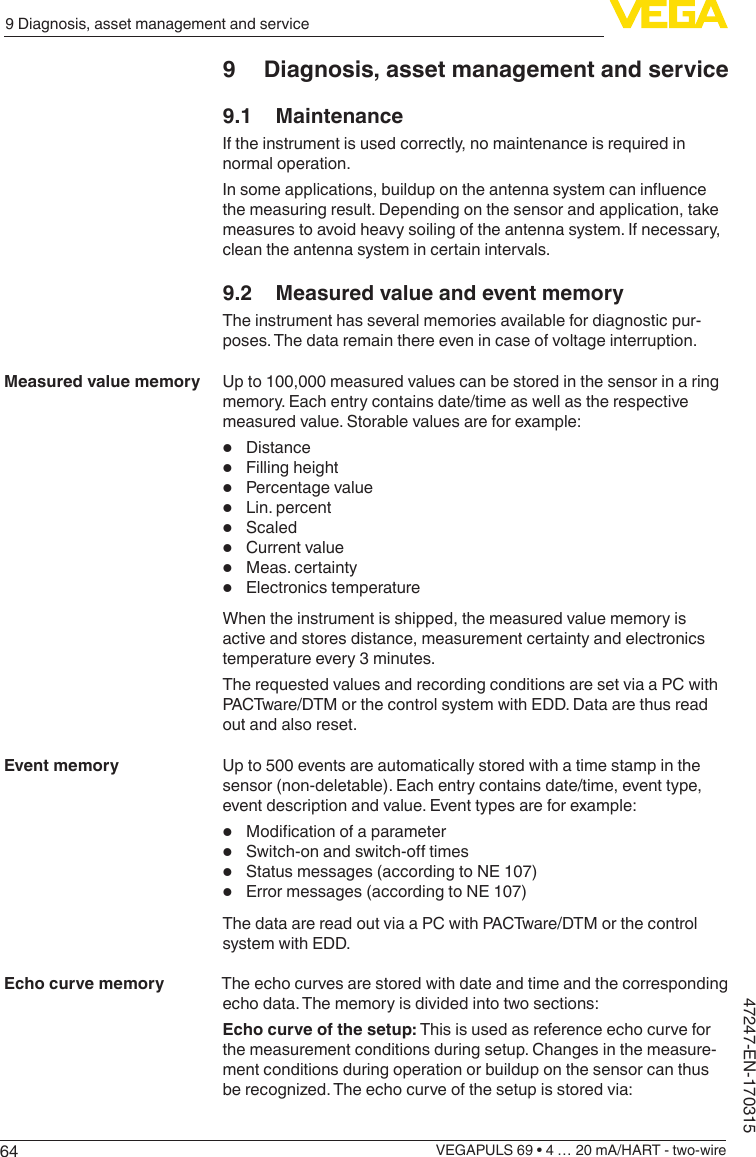 649 Diagnosis, asset management and serviceVEGAPULS 69 • 4 … 20 mA/HART - two-wire47247-EN-1703159  Diagnosis, asset management and service9.1 MaintenanceIf the instrument is used correctly, no maintenance is required in normal operation.Insomeapplications,buildupontheantennasystemcaninuencethe measuring result. Depending on the sensor and application, take measures to avoid heavy soiling of the antenna system. If necessary, clean the antenna system in certain intervals.9.2  Measured value and event memoryThe instrument has several memories available for diagnostic pur-poses. The data remain there even in case of voltage interruption.Up to 100,000 measured values can be stored in the sensor in a ring memory. Each entry contains date/time as well as the respective measured value. Storable values are for example:•  Distance•  Filling height•  Percentage value•  Lin. percent•  Scaled•  Current value•  Meas. certainty•  Electronics temperatureWhen the instrument is shipped, the measured value memory is active and stores distance, measurement certainty and electronics temperature every 3 minutes.The requested values and recording conditions are set via a PC with PACTware/DTM or the control system with EDD. Data are thus read out and also reset.Up to 500 events are automatically stored with a time stamp in the sensor (non-deletable). Each entry contains date/time, event type, event description and value. Event types are for example:•  Modicationofaparameter•  Switch-onandswitch-otimes•  Status messages (according to NE 107)•  Error messages (according to NE 107)The data are read out via a PC with PACTware/DTM or the control system with EDD.The echo curves are stored with date and time and the corresponding echo data. The memory is divided into two sections:Echo curve of the setup: This is used as reference echo curve for the measurement conditions during setup. Changes in the measure-ment conditions during operation or buildup on the sensor can thus berecognized.Theechocurveofthesetupisstoredvia:Measured value memoryEvent memoryEcho curve memory