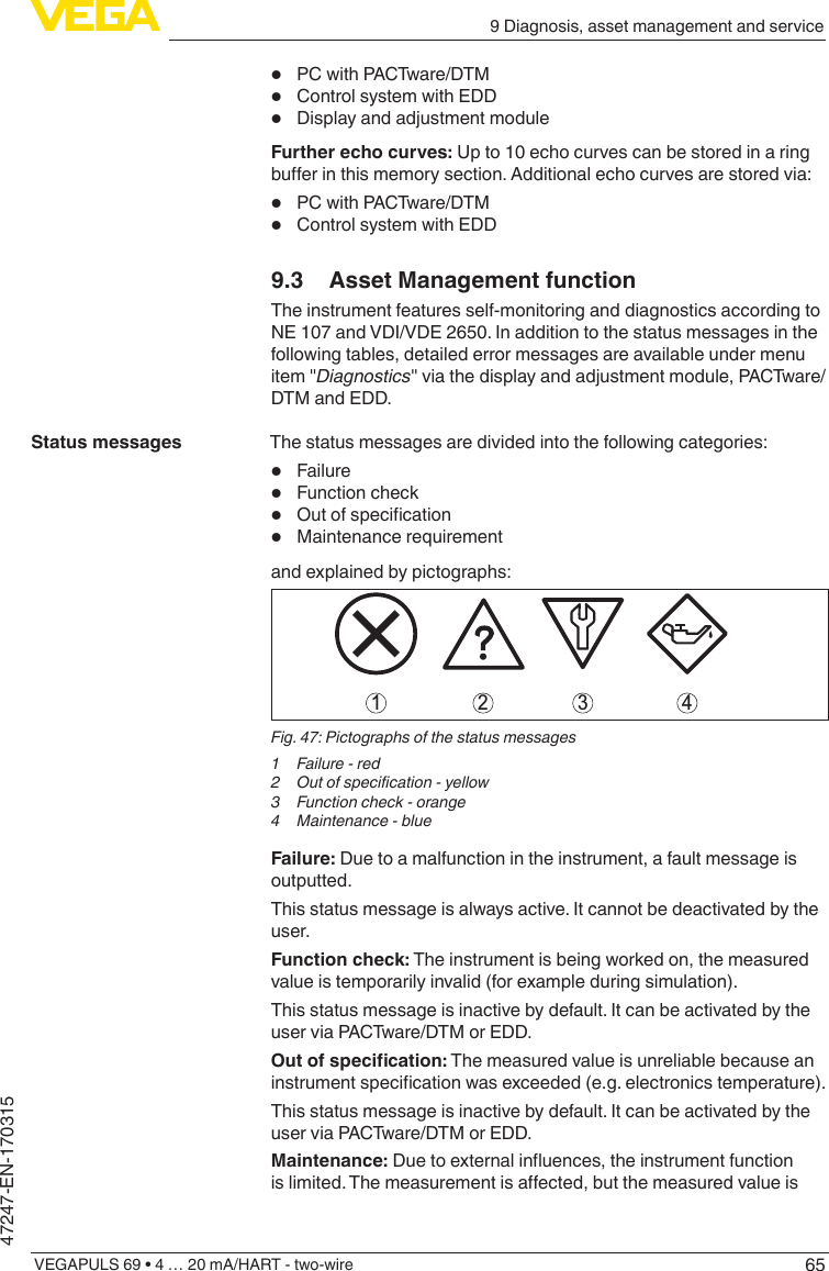 659 Diagnosis, asset management and serviceVEGAPULS 69 • 4 … 20 mA/HART - two-wire47247-EN-170315•  PC with PACTware/DTM •  Control system with EDD •  Display and adjustment moduleFurther echo curves: Up to 10 echo curves can be stored in a ring buerinthismemorysection.Additionalechocurvesarestoredvia:•  PC with PACTware/DTM •  Control system with EDD 9.3  Asset Management functionThe instrument features self-monitoring and diagnostics according to NE 107 and VDI/VDE 2650. In addition to the status messages in the following tables, detailed error messages are available under menu item &quot;Diagnostics&quot; via the display and adjustment module, PACTware/DTM and EDD.The status messages are divided into the following categories:•  Failure•  Function check•  Outofspecication•  Maintenance requirementand explained by pictographs:41 2 3Fig. 47: Pictographs of the status messages1  Failure - red2 Outofspecication-yellow3  Function check - orange4  Maintenance - blueFailure: Due to a malfunction in the instrument, a fault message is outputted.This status message is always active. It cannot be deactivated by the user.Function check: The instrument is being worked on, the measured value is temporarily invalid (for example during simulation).This status message is inactive by default. It can be activated by the user via PACTware/DTM or EDD.Outofspecication: The measured value is unreliable because an instrumentspecicationwasexceeded(e.g.electronicstemperature).This status message is inactive by default. It can be activated by the user via PACTware/DTM or EDD.Maintenance:Duetoexternalinuences,theinstrumentfunctionislimited.Themeasurementisaected,butthemeasuredvalueisStatus messages