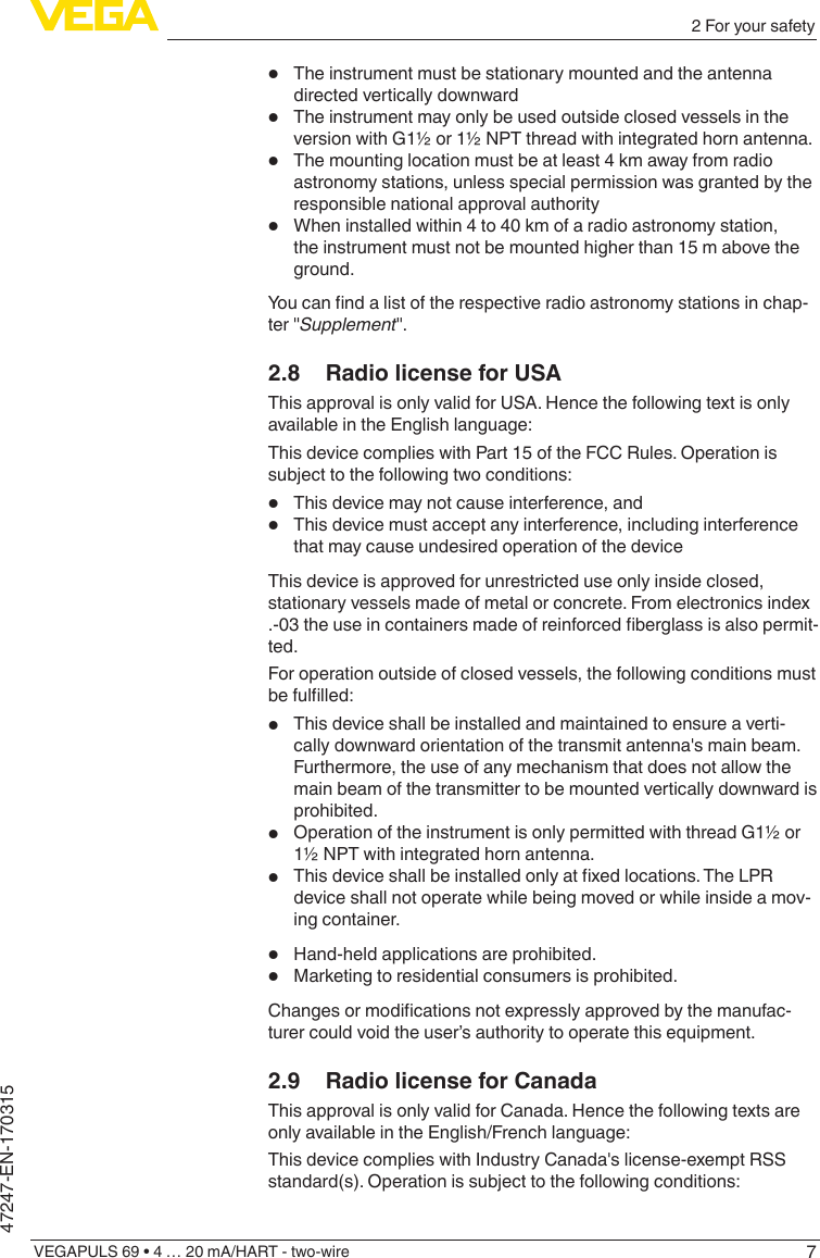 72 For your safetyVEGAPULS 69 • 4 … 20 mA/HART - two-wire47247-EN-170315•  The instrument must be stationary mounted and the antenna directed vertically downward•  The instrument may only be used outside closed vessels in the version with G1½ or 1½ NPT thread with integrated horn antenna.•  The mounting location must be at least 4 km away from radio astronomy stations, unless special permission was granted by the responsible national approval authority•  When installed within 4 to 40 km of a radio astronomy station, the instrument must not be mounted higher than 15 m above the ground.Youcanndalistoftherespectiveradioastronomystationsinchap-ter &quot;Supplement&quot;.2.8  Radio license for USAThis approval is only valid for USA. Hence the following text is only available in the English language:This device complies with Part 15 of the FCC Rules. Operation is subject to the following two conditions:•  This device may not cause interference, and•  This device must accept any interference, including interference that may cause undesired operation of the deviceThis device is approved for unrestricted use only inside closed, stationary vessels made of metal or concrete. From electronics index .-03theuseincontainersmadeofreinforcedberglassisalsopermit-ted.For operation outside of closed vessels, the following conditions must befullled:•  This device shall be installed and maintained to ensure a verti-cally downward orientation of the transmit antenna&apos;s main beam. Furthermore, the use of any mechanism that does not allow the main beam of the transmitter to be mounted vertically downward is prohibited.•  Operation of the instrument is only permitted with thread G1½ or 1½ NPT with integrated horn antenna.•  Thisdeviceshallbeinstalledonlyatxedlocations.TheLPRdevice shall not operate while being moved or while inside a mov-ing container.•  Hand-held applications are prohibited.•  Marketing to residential consumers is prohibited.Changesormodicationsnotexpresslyapprovedbythemanufac-turer could void the user’s authority to operate this equipment.2.9  Radio license for CanadaThis approval is only valid for Canada. Hence the following texts are only available in the English/French language:This device complies with Industry Canada&apos;s license-exempt RSS standard(s). Operation is subject to the following conditions: