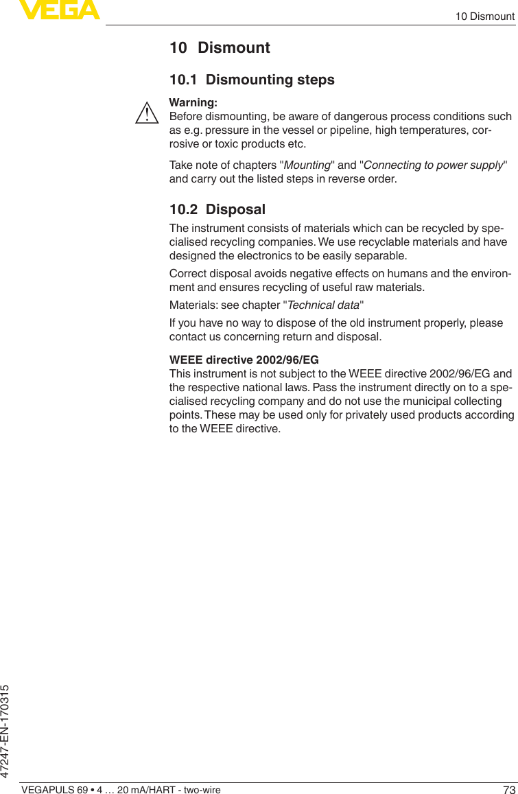 7310 DismountVEGAPULS 69 • 4 … 20 mA/HART - two-wire47247-EN-17031510 Dismount10.1  Dismounting stepsWarning:Before dismounting, be aware of dangerous process conditions such as e.g. pressure in the vessel or pipeline, high temperatures, cor-rosive or toxic products etc.Take note of chapters &quot;Mounting&quot; and &quot;Connectingtopowersupply&quot; and carry out the listed steps in reverse order.10.2 DisposalThe instrument consists of materials which can be recycled by spe-cialised recycling companies. We use recyclable materials and have designed the electronics to be easily separable.Correctdisposalavoidsnegativeeectsonhumansandtheenviron-ment and ensures recycling of useful raw materials.Materials: see chapter &quot;Technicaldata&quot;If you have no way to dispose of the old instrument properly, please contact us concerning return and disposal.WEEE directive 2002/96/EGThis instrument is not subject to the WEEE directive 2002/96/EG and the respective national laws. Pass the instrument directly on to a spe-cialised recycling company and do not use the municipal collecting points. These may be used only for privately used products according to the WEEE directive.