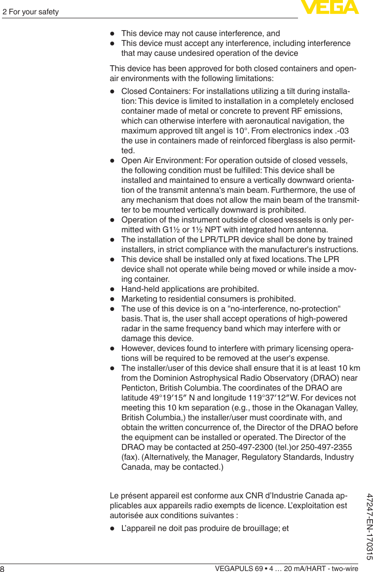 82 For your safetyVEGAPULS 69 • 4 … 20 mA/HART - two-wire47247-EN-170315•  This device may not cause interference, and•  This device must accept any interference, including interference that may cause undesired operation of the deviceThis device has been approved for both closed containers and open-air environments with the following limitations:•  ClosedContainers:Forinstallationsutilizingatiltduringinstalla-tion: This device is limited to installation in a completely enclosed container made of metal or concrete to prevent RF emissions, which can otherwise interfere with aeronautical navigation, the maximum approved tilt angel is 10°. From electronics index .-03 theuseincontainersmadeofreinforcedberglassisalsopermit-ted.•  Open Air Environment: For operation outside of closed vessels, thefollowingconditionmustbefullled:Thisdeviceshallbeinstalled and maintained to ensure a vertically downward orienta-tion of the transmit antenna&apos;s main beam. Furthermore, the use of any mechanism that does not allow the main beam of the transmit-ter to be mounted vertically downward is prohibited.•  Operation of the instrument outside of closed vessels is only per-mitted with G1½ or 1½ NPT with integrated horn antenna.•  The installation of the LPR/TLPR device shall be done by trained installers, in strict compliance with the manufacturer&apos;s instructions.•  Thisdeviceshallbeinstalledonlyatxedlocations.TheLPRdevice shall not operate while being moved or while inside a mov-ing container.•  Hand-held applications are prohibited.•  Marketing to residential consumers is prohibited.•  The use of this device is on a &quot;no-interference, no-protection&quot; basis. That is, the user shall accept operations of high-powered radar in the same frequency band which may interfere with or damage this device.•  However, devices found to interfere with primary licensing opera-tions will be required to be removed at the user&apos;s expense.•  The installer/user of this device shall ensure that it is at least 10 km from the Dominion Astrophysical Radio Observatory (DRAO) near Penticton, British Columbia. The coordinates of the DRAO are latitude49°19′15″Nandlongitude119°37′12″W.Fordevicesnotmeeting this 10 km separation (e.g., those in the Okanagan Valley, British Columbia,) the installer/user must coordinate with, and obtain the written concurrence of, the Director of the DRAO before the equipment can be installed or operated. The Director of the DRAO may be contacted at 250-497-2300 (tel.)or 250-497-2355 (fax). (Alternatively, the Manager, Regulatory Standards, Industry Canada, may be contacted.)Le présent appareil est conforme aux CNR d’Industrie Canada ap-plicables aux appareils radio exempts de licence. L’exploitation est autorisée aux conditions suivantes :•  L’appareil ne doit pas produire de brouillage; et