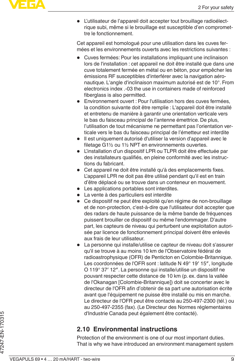 92 For your safetyVEGAPULS 69 • 4 … 20 mA/HART - two-wire47247-EN-170315•  L’utilisateur de l’appareil doit accepter tout brouillage radioélect-rique subi, même si le brouillage est susceptible d’en compromet-tre le fonctionnement.Cet appareil est homologué pour une utilisation dans les cuves fer-mées et les environnements ouverts avec les restrictions suivantes :•  Cuves fermées: Pour les installations impliquant une inclinaison lors de l&apos;installation : cet appareil ne doit être installé que dans une cuve totalement fermée en métal ou en béton, pour empêcher les émissions RF susceptibles d&apos;interférer avec la navigation aéro-nautique. L&apos;angle d&apos;inclinaison maximum autorisé est de 10°. From electronics index .-03 the use in containers made of reinforced berglassisalsopermitted.•  Environnement ouvert : Pour l&apos;utilisation hors des cuves fermées, la condition suivante doit être remplie : L&apos;appareil doit être installé et entretenu de manière à garantir une orientation verticale vers le bas du faisceau principal de l’antenne émettrice. De plus, l’utilisation de tout mécanisme ne permettant pas l’orientation ver-ticale vers le bas du faisceau principal de l’émetteur est interdite•  Il est uniquement autorisé d&apos;utiliser la version d&apos;appareil avec le letageG1½ou1½NPTenenvironnementsouvertes.•  L’installationd’undispositifLPRouTLPRdoitêtreeectuéepardesinstallateursqualiés,enpleineconformitéaveclesinstruc-tions du fabricant.•  Cetappareilnedoitêtreinstalléqu&apos;àdesemplacementsxes.L’appareil LPR ne doit pas être utilisé pendant qu’il est en train d’être déplacé ou se trouve dans un conteneur en mouvement.•  Les applications portables sont interdites.•  La vente à des particuliers est interdite•  Ce dispositif ne peut être exploité qu&apos;en régime de non-brouillage et de non-protection, c&apos;est-à-dire que l&apos;utilisateur doit accepter que des radars de haute puissance de la même bande de fréquences puissent brouiller ce dispositif ou même l&apos;endommager. D&apos;autre part, les capteurs de niveau qui perturbent une exploitation autori-sée par licence de fonctionnement principal doivent être enlevés aux frais de leur utilisateur.•  La personne qui installe/utilise ce capteur de niveau doit s&apos;assurer qu&apos;il se trouve à au moins 10 km de l&apos;Observatoire fédéral de radioastrophysique (OFR) de Penticton en Colombie-Britannique. Lescoordonnéesdel&apos;OFRsont:latitudeN49°19′15″,longitudeO119°37′12″.Lapersonnequiinstalle/utiliseundispositifnepouvant respecter cette distance de 10 km (p. ex. dans la vallée de l&apos;Okanagan [Colombie-Britannique]) doit se concerter avec le directeurdel&apos;OFRand’obtenirdesapartuneautorisationécriteavant que l&apos;équipement ne puisse être installé ou mis en marche. Le directeur de l&apos;OFR peut être contacté au 250-497-2300 (tél.) ou au 250-497-2355 (fax). (Le Directeur des Normes réglementaires d&apos;Industrie Canada peut également être contacté).2.10  Environmental instructionsProtection of the environment is one of our most important duties. That is why we have introduced an environment management system 
