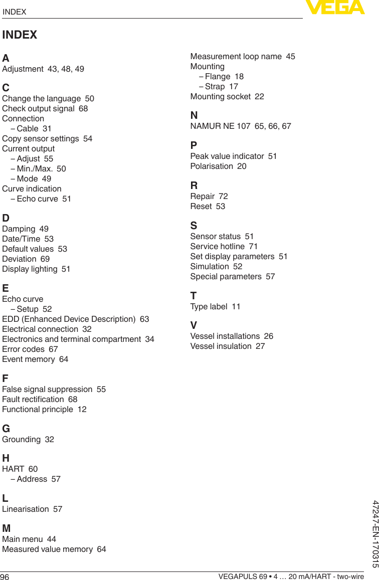 96INDEXVEGAPULS 69 • 4 … 20 mA/HART - two-wire47247-EN-170315INDEXAAdjustment  43, 48, 49CChange the language  50Check output signal  68Connection – Cable  31Copy sensor settings  54Current output – Adjust  55 – Min./Max.  50 – Mode  49Curve indication – Echo curve  51DDamping  49Date/Time  53Default values  53Deviation  69Display lighting  51EEcho curve – Setup  52EDD (Enhanced Device Description)  63Electrical connection  32Electronics and terminal compartment  34Error codes  67Event memory  64FFalse signal suppression  55Faultrectication68Functional principle  12GGrounding  32HHART  60 – Address  57LLinearisation  57MMain menu  44Measured value memory  64Measurement loop name  45Mounting – Flange  18 – Strap  17Mounting socket  22NNAMUR NE 107  65, 66, 67PPeak value indicator  51Polarisation  20RRepair  72Reset  53SSensor status  51Service hotline  71Set display parameters  51Simulation  52Special parameters  57TType label  11VVessel installations  26Vessel insulation  27