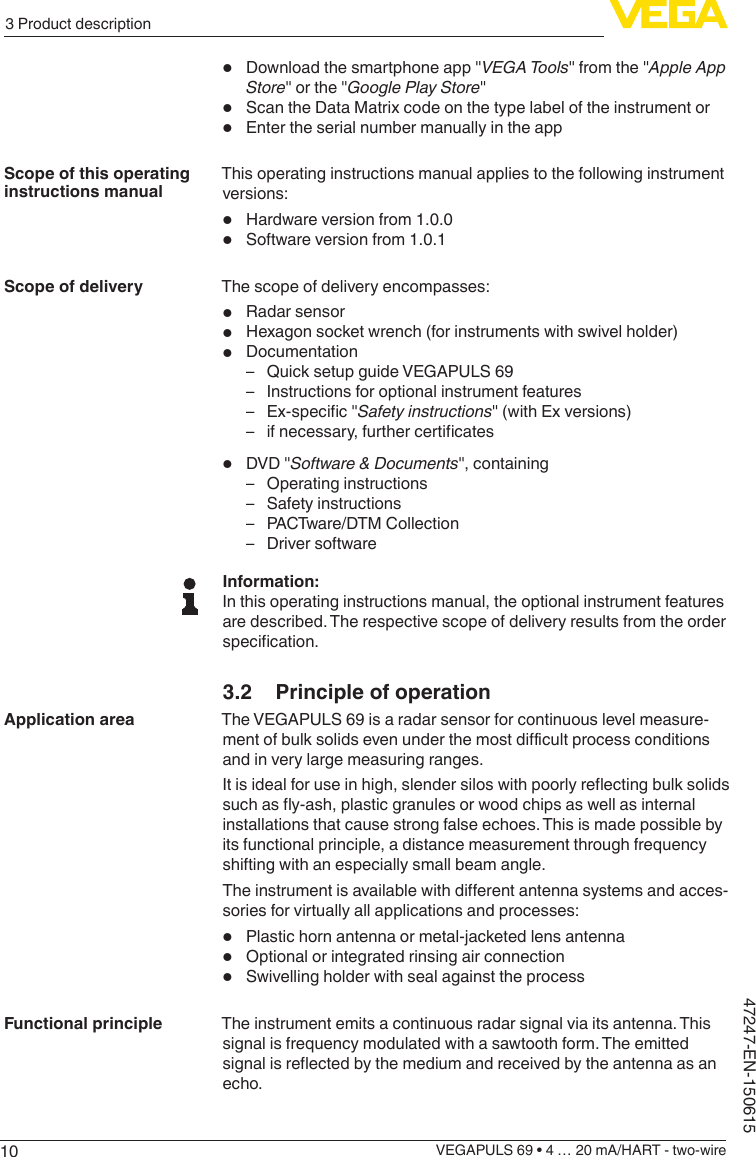 103 Product descriptionVEGAPULS 69 • 4 … 20 mA/HART - two-wire47247-EN-150615•  Download the smartphone app &quot;VEGATools&quot; from the &quot;Apple App Store&quot; or the &quot;GooglePlayStore&quot;•  Scan the Data Matrix code on the type label of the instrument or•  Enter the serial number manually in the appThis operating instructions manual applies to the following instrument versions:•  Hardware version from 1.0.0•  Software version from 1.0.1The scope of delivery encompasses:•  Radar sensor•  Hexagon socket wrench (for instruments with swivel holder)•  Documentation – Quick setup guide VEGAPULS 69 – Instructions for optional instrument features – Ex-specic&quot;Safety instructions&quot; (with Ex versions) – ifnecessary,furthercerticates•  DVD &quot;Software &amp; Documents&quot;, containing – Operating instructions – Safety instructions – PACTware/DTM Collection – Driver softwareInformation:In this operating instructions manual, the optional instrument features are described. The respective scope of delivery results from the order specication.3.2  Principle of operationThe VEGAPULS 69 is a radar sensor for continuous level measure-mentofbulksolidsevenunderthemostdicultprocessconditionsand in very large measuring ranges.Itisidealforuseinhigh,slendersiloswithpoorlyreectingbulksolidssuchasy-ash,plasticgranulesorwoodchipsaswellasinternalinstallations that cause strong false echoes. This is made possible by its functional principle, a distance measurement through frequency shifting with an especially small beam angle.Theinstrumentisavailablewithdierentantennasystemsandacces-sories for virtually all applications and processes:•  Plastic horn antenna or metal-jacketed lens antenna•  Optional or integrated rinsing air connection•  Swivelling holder with seal against the processThe instrument emits a continuous radar signal via its antenna. This signal is frequency modulated with a sawtooth form. The emitted signalisreectedbythemediumandreceivedbytheantennaasanecho.Scope of this operating instructions manualScope of deliveryApplication areaFunctional principle