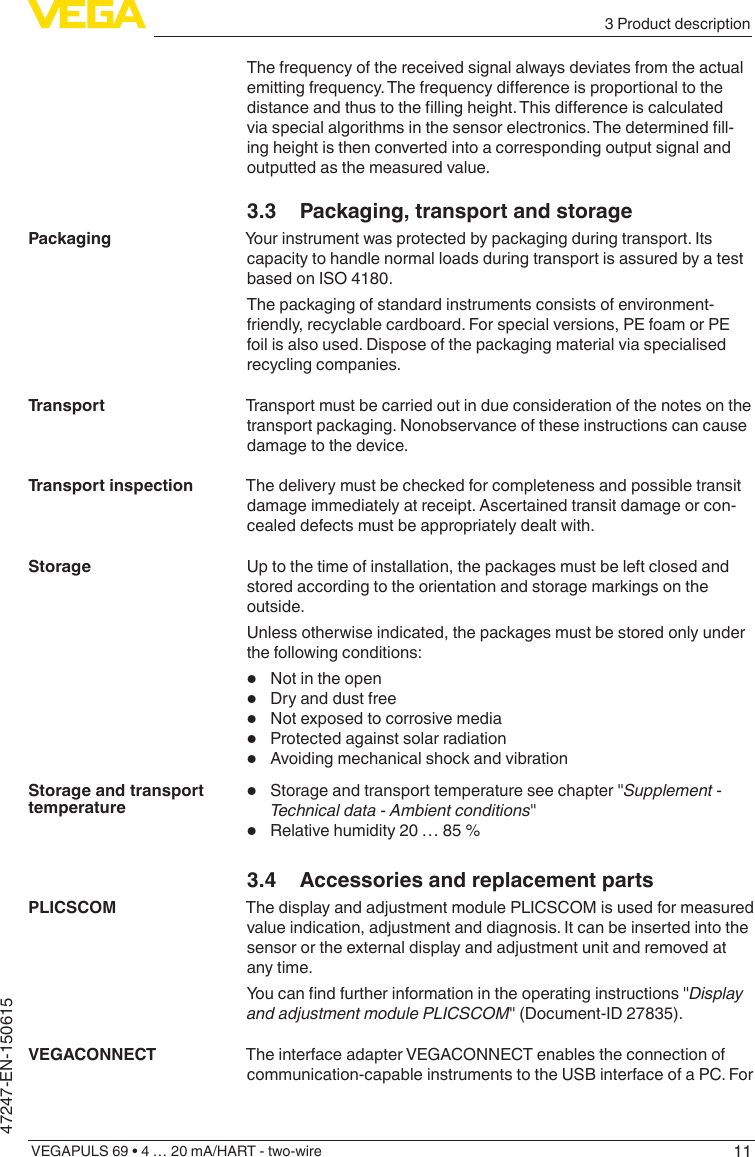 113 Product descriptionVEGAPULS 69 • 4 … 20 mA/HART - two-wire47247-EN-150615The frequency of the received signal always deviates from the actual emittingfrequency.Thefrequencydierenceisproportionaltothedistanceandthustothellingheight.Thisdierenceiscalculatedviaspecialalgorithmsinthesensorelectronics.Thedeterminedll-ing height is then converted into a corresponding output signal and outputted as the measured value.3.3  Packaging, transport and storageYour instrument was protected by packaging during transport. Its capacity to handle normal loads during transport is assured by a test based on ISO 4180.The packaging of standard instruments consists of environment-friendly, recyclable cardboard. For special versions, PE foam or PE foil is also used. Dispose of the packaging material via specialised recycling companies.Transport must be carried out in due consideration of the notes on the transport packaging. Nonobservance of these instructions can cause damage to the device.The delivery must be checked for completeness and possible transit damage immediately at receipt. Ascertained transit damage or con-cealed defects must be appropriately dealt with.Up to the time of installation, the packages must be left closed and stored according to the orientation and storage markings on the outside.Unless otherwise indicated, the packages must be stored only under the following conditions: •  Not in the open•  Dry and dust free•  Not exposed to corrosive media•  Protected against solar radiation•  Avoiding mechanical shock and vibration•  Storage and transport temperature see chapter &quot;Supplement - Technicaldata-Ambientconditions&quot;•  Relative humidity 20 … 85 %3.4  Accessories and replacement partsThe display and adjustment module PLICSCOM is used for measured value indication, adjustment and diagnosis. It can be inserted into the sensor or the external display and adjustment unit and removed at any time.Youcanndfurtherinformationintheoperatinginstructions&quot;Display and adjustment module PLICSCOM&quot; (Document-ID 27835).The interface adapter VEGACONNECT enables the connection of communication-capable instruments to the USB interface of a PC. For PackagingTransportTransport inspectionStorageStorage and transport temperaturePLICSCOMVEGACONNECT