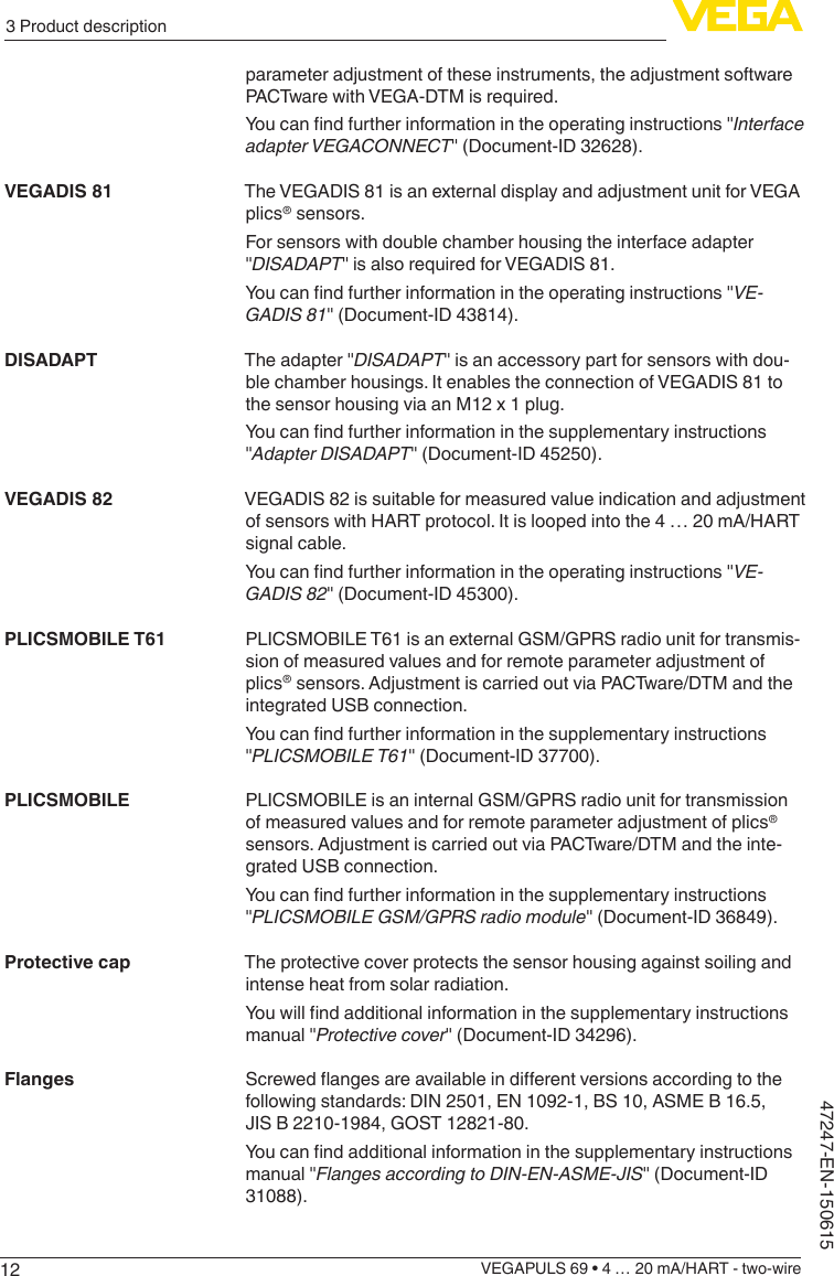 123 Product descriptionVEGAPULS 69 • 4 … 20 mA/HART - two-wire47247-EN-150615parameter adjustment of these instruments, the adjustment software PACTware with VEGA-DTM is required.Youcanndfurtherinformationintheoperatinginstructions&quot;Interface adapterVEGACONNECT&quot; (Document-ID 32628).The VEGADIS 81 is an external display and adjustment unit for VEGA plics® sensors.For sensors with double chamber housing the interface adapter &quot;DISADAPT&quot; is also required for VEGADIS 81.Youcanndfurtherinformationintheoperatinginstructions&quot;VE-GADIS81&quot; (Document-ID 43814).The adapter &quot;DISADAPT&quot; is an accessory part for sensors with dou-ble chamber housings. It enables the connection of VEGADIS 81 to the sensor housing via an M12 x 1 plug.Youcanndfurtherinformationinthesupplementaryinstructions&quot;AdapterDISADAPT&quot; (Document-ID 45250).VEGADIS 82 is suitable for measured value indication and adjustment of sensors with HART protocol. It is looped into the 4 … 20 mA/HART signal cable.Youcanndfurtherinformationintheoperatinginstructions&quot;VE-GADIS82&quot; (Document-ID 45300).PLICSMOBILE T61 is an external GSM/GPRS radio unit for transmis-sion of measured values and for remote parameter adjustment of plics® sensors. Adjustment is carried out via PACTware/DTM and the integrated USB connection.Youcanndfurtherinformationinthesupplementaryinstructions&quot;PLICSMOBILET61&quot; (Document-ID 37700).PLICSMOBILE is an internal GSM/GPRS radio unit for transmission of measured values and for remote parameter adjustment of plics® sensors. Adjustment is carried out via PACTware/DTM and the inte-grated USB connection.Youcanndfurtherinformationinthesupplementaryinstructions&quot;PLICSMOBILEGSM/GPRSradiomodule&quot; (Document-ID 36849).The protective cover protects the sensor housing against soiling and intense heat from solar radiation.Youwillndadditionalinformationinthesupplementaryinstructionsmanual &quot;Protective cover&quot; (Document-ID 34296).Screwedangesareavailableindierentversionsaccordingtothefollowing standards: DIN 2501, EN 1092-1, BS 10, ASME B 16.5, JIS B 2210-1984, GOST 12821-80.Youcanndadditionalinformationinthesupplementaryinstructionsmanual &quot;FlangesaccordingtoDIN-EN-ASME-JIS&quot; (Document-ID 31088).VEGADIS 81DISADAPTVEGADIS 82PLICSMOBILE T61PLICSMOBILEProtective capFlanges