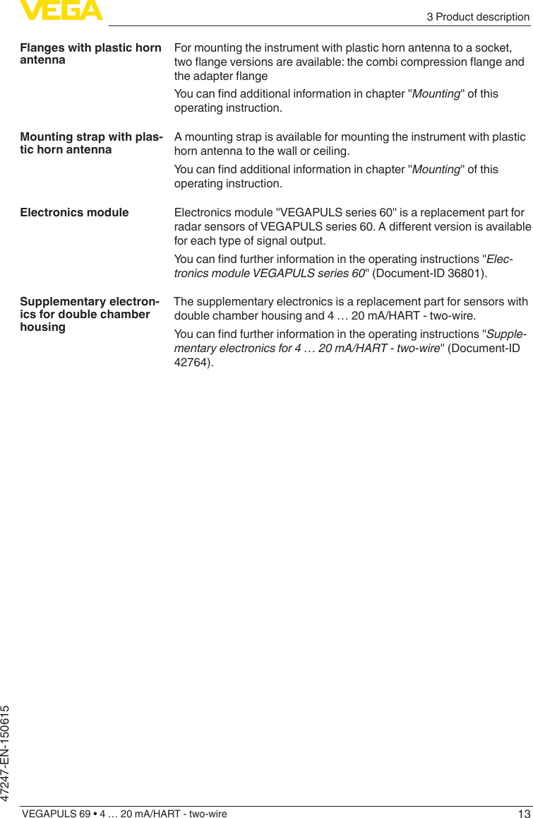 133 Product descriptionVEGAPULS 69 • 4 … 20 mA/HART - two-wire47247-EN-150615For mounting the instrument with plastic horn antenna to a socket, twoangeversionsareavailable:thecombicompressionangeandtheadapterangeYoucanndadditionalinformationinchapter&quot;Mounting&quot; of this operating instruction.A mounting strap is available for mounting the instrument with plastic horn antenna to the wall or ceiling.Youcanndadditionalinformationinchapter&quot;Mounting&quot; of this operating instruction.Electronics module &quot;VEGAPULS series 60&quot; is a replacement part for radarsensorsofVEGAPULSseries60.Adierentversionisavailablefor each type of signal output.Youcanndfurtherinformationintheoperatinginstructions&quot;Elec-tronicsmoduleVEGAPULSseries60&quot; (Document-ID 36801).The supplementary electronics is a replacement part for sensors with double chamber housing and 4 … 20 mA/HART - two-wire.Youcanndfurtherinformationintheoperatinginstructions&quot;Supple-mentaryelectronicsfor4…20mA/HART-two-wire&quot; (Document-ID 42764).Flanges with plastic horn antennaMounting strap with plas-tic horn antennaElectronics moduleSupplementary electron-ics for double chamber housing