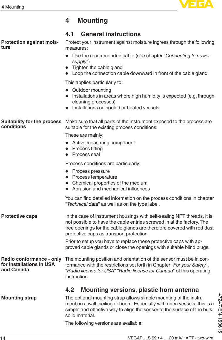 144 MountingVEGAPULS 69 • 4 … 20 mA/HART - two-wire47247-EN-1506154 Mounting4.1  General instructionsProtect your instrument against moisture ingress through the following measures:•  Use the recommended cable (see chapter &quot;Connecting to power supply&quot;)•  Tighten the cable gland•  Loop the connection cable downward in front of the cable glandThis applies particularly to:•  Outdoor mounting•  Installations in areas where high humidity is expected (e.g. through cleaning processes)•  Installations on cooled or heated vesselsMake sure that all parts of the instrument exposed to the process are suitable for the existing process conditions.These are mainly:•  Active measuring component•  Processtting•  Process sealProcess conditions are particularly:•  Process pressure•  Process temperature•  Chemical properties of the medium•  AbrasionandmechanicalinuencesYoucannddetailedinformationontheprocessconditionsinchapter&quot;Technicaldata&quot; as well as on the type label.In the case of instrument housings with self-sealing NPT threads, it is not possible to have the cable entries screwed in at the factory. The free openings for the cable glands are therefore covered with red dust protective caps as transport protection.Prior to setup you have to replace these protective caps with ap-proved cable glands or close the openings with suitable blind plugs.The mounting position and orientation of the sensor must be in con-formance with the restrictions set forth in Chapter &quot;For your Safety&quot;, &quot;RadiolicenseforUSA&quot; &quot;Radio license for Canada&quot; of this operating instruction.4.2  Mounting versions, plastic horn antennaThe optional mounting strap allows simple mounting of the instru-ment on a wall, ceiling or boom. Especially with open vessels, this is a simpleandeectivewaytoalignthesensortothesurfaceofthebulksolid material.The following versions are available:Protection against mois-tureSuitability for the process conditionsProtective capsRadio conformance - only for installations in USA and CanadaMounting strap