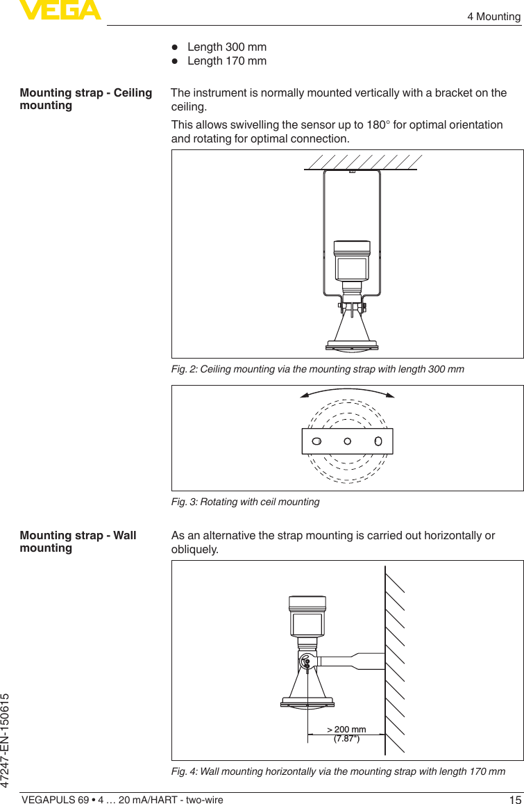 154 MountingVEGAPULS 69 • 4 … 20 mA/HART - two-wire47247-EN-150615•  Length 300 mm•  Length 170 mmThe instrument is normally mounted vertically with a bracket on the ceiling.This allows swivelling the sensor up to 180° for optimal orientation and rotating for optimal connection.Fig. 2: Ceiling mounting via the mounting strap with length 300 mmFig. 3: Rotating with ceil mountingAsanalternativethestrapmountingiscarriedouthorizontallyorobliquely.&gt; 200 mm(7.87&quot;)Fig. 4: Wall mounting horizontally via the mounting strap with length 170 mmMounting strap - Ceiling mountingMounting strap - Wall mounting