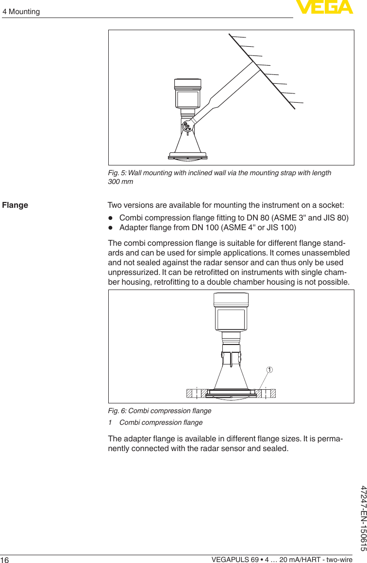 164 MountingVEGAPULS 69 • 4 … 20 mA/HART - two-wire47247-EN-150615Fig. 5: Wall mounting with inclined wall via the mounting strap with length 300 mmTwo versions are available for mounting the instrument on a socket:•  CombicompressionangettingtoDN80(ASME3&quot;andJIS80)•  AdapterangefromDN100(ASME4&quot;orJIS100)Thecombicompressionangeissuitablefordierentangestand-ards and can be used for simple applications. It comes unassembled and not sealed against the radar sensor and can thus only be used unpressurized.Itcanberetrottedoninstrumentswithsinglecham-berhousing,retrottingtoadoublechamberhousingisnotpossible.1Fig.6:Combicompressionange1 CombicompressionangeTheadapterangeisavailableindierentangesizes.Itisperma-nently connected with the radar sensor and sealed.Flange