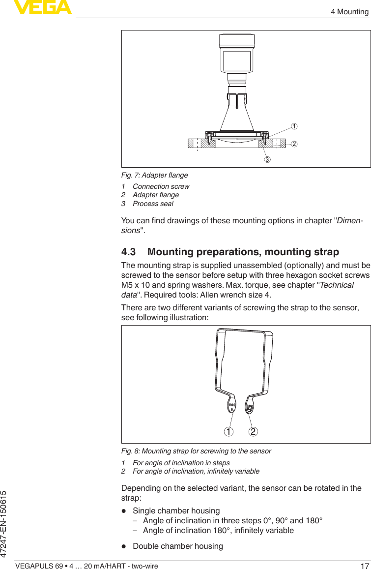 174 MountingVEGAPULS 69 • 4 … 20 mA/HART - two-wire47247-EN-150615312Fig.7:Adapterange1  Connection screw2 Adapterange3  Process sealYoucannddrawingsofthesemountingoptionsinchapter&quot;Dimen-sions&quot;.4.3  Mounting preparations, mounting strapThe mounting strap is supplied unassembled (optionally) and must be screwed to the sensor before setup with three hexagon socket screws M5 x 10 and spring washers. Max. torque, see chapter &quot;Technicaldata&quot;.Requiredtools:Allenwrenchsize4.Therearetwodierentvariantsofscrewingthestraptothesensor,see following illustration:1 2Fig. 8: Mounting strap for screwing to the sensor1  For angle of inclination in steps2 Forangleofinclination,innitelyvariableDepending on the selected variant, the sensor can be rotated in the strap:•  Single chamber housing – Angle of inclination in three steps 0°, 90° and 180° – Angleofinclination180°,innitelyvariable•  Double chamber housing