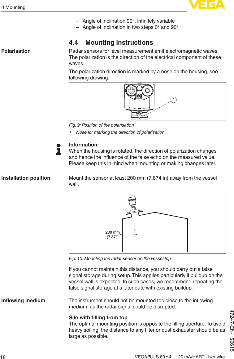 184 MountingVEGAPULS 69 • 4 … 20 mA/HART - two-wire47247-EN-150615 – Angleofinclination90°,innitelyvariable – Angle of inclination in two steps 0° and 90°4.4  Mounting instructionsRadar sensors for level measurement emit electromagnetic waves. Thepolarizationisthedirectionoftheelectricalcomponentofthesewaves.Thepolarizationdirectionismarkedbyanoseonthehousing,seefollowing drawing:1Fig. 9: Position of the polarisation1  Nose for marking the direction of polarisationInformation:Whenthehousingisrotated,thedirectionofpolarizationchangesandhencetheinuenceofthefalseechoonthemeasuredvalue.Please keep this in mind when mounting or making changes later.Mount the sensor at least 200 mm (7.874 in) away from the vessel wall.200 mm(7.87&quot;)Fig. 10: Mounting the radar sensor on the vessel topIf you cannot maintain this distance, you should carry out a false signal storage during setup. This applies particularly if buildup on the vessel wall is expected. In such cases, we recommend repeating the false signal storage at a later date with existing buildup.Theinstrumentshouldnotbemountedtooclosetotheinowingmedium, as the radar signal could be disrupted.SilowithllingfromtopTheoptimalmountingpositionisoppositethellingaperture.Toavoidheavysoiling,thedistancetoanylterordustexhaustershouldbeaslarge as possible.PolarisationInstallation positionInowingmedium