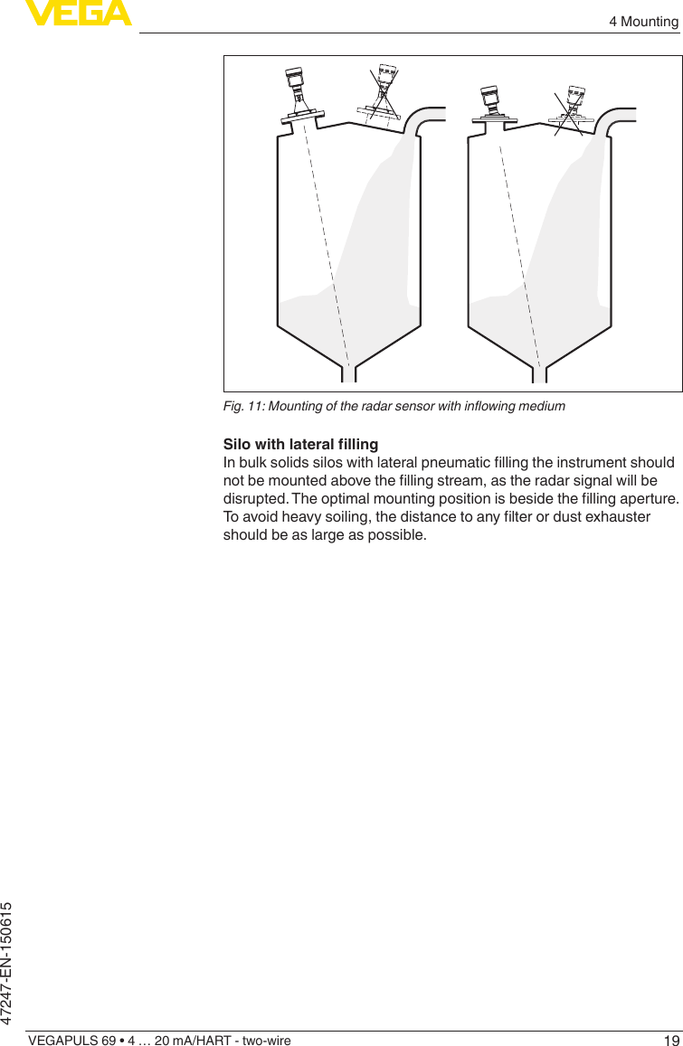 194 MountingVEGAPULS 69 • 4 … 20 mA/HART - two-wire47247-EN-150615Fig.11:MountingoftheradarsensorwithinowingmediumSilowithlateralllingInbulksolidssiloswithlateralpneumaticllingtheinstrumentshouldnotbemountedabovethellingstream,astheradarsignalwillbedisrupted.Theoptimalmountingpositionisbesidethellingaperture.Toavoidheavysoiling,thedistancetoanylterordustexhaustershould be as large as possible.