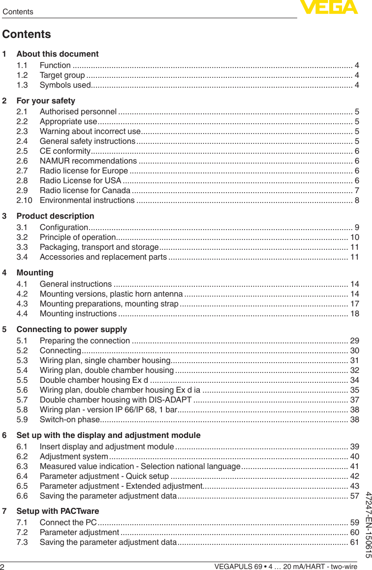 2ContentsVEGAPULS 69 • 4 … 20 mA/HART - two-wire47247-EN-150615Contents1  About this document1.1 Function ........................................................................................................................... 41.2  Target group ..................................................................................................................... 41.3  Symbols used................................................................................................................... 42  For your safety2.1  Authorised personnel ....................................................................................................... 52.2  Appropriate use ................................................................................................................ 52.3  Warning about incorrect use ............................................................................................. 52.4  General safety instructions ............................................................................................... 52.5  CE conformity ................................................................................................................... 62.6  NAMUR recommendations .............................................................................................. 62.7  Radio license for Europe .................................................................................................. 62.8  Radio License for USA ..................................................................................................... 62.9  Radio license for Canada ................................................................................................. 72.10  Environmental instructions ............................................................................................... 83  Product description3.1 Conguration .................................................................................................................... 93.2  Principle of operation...................................................................................................... 103.3  Packaging, transport and storage ................................................................................... 113.4  Accessories and replacement parts ............................................................................... 114 Mounting4.1  General instructions ....................................................................................................... 144.2  Mounting versions, plastic horn antenna ........................................................................ 144.3  Mounting preparations, mounting strap .......................................................................... 174.4  Mounting instructions ..................................................................................................... 185  Connecting to power supply5.1  Preparing the connection ............................................................................................... 295.2 Connecting ..................................................................................................................... 305.3  Wiring plan, single chamber housing.............................................................................. 315.4  Wiring plan, double chamber housing ............................................................................ 325.5  Double chamber housing Ex d ....................................................................................... 345.6  Wiring plan, double chamber housing Ex d ia ................................................................ 355.7  Double chamber housing with DIS-ADAPT .................................................................... 375.8  Wiring plan - version IP 66/IP 68, 1 bar ........................................................................... 385.9  Switch-on phase............................................................................................................. 386  Set up with the display and adjustment module6.1  Insert display and adjustment module ............................................................................ 396.2  Adjustment system ......................................................................................................... 406.3  Measured value indication - Selection national language ............................................... 416.4  Parameter adjustment - Quick setup .............................................................................. 426.5  Parameter adjustment - Extended adjustment................................................................ 436.6  Saving the parameter adjustment data ........................................................................... 577  Setup with PACTware7.1  Connect the PC .............................................................................................................. 597.2  Parameter adjustment .................................................................................................... 607.3  Saving the parameter adjustment data ........................................................................... 61