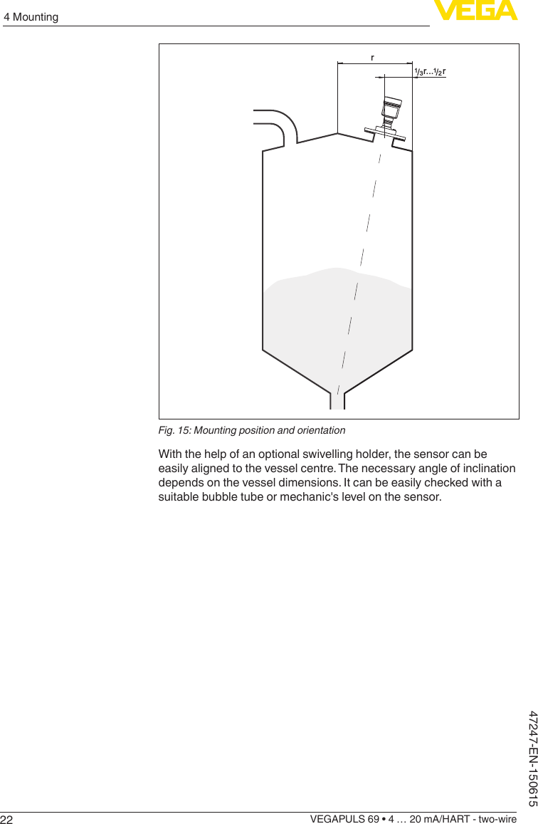 224 MountingVEGAPULS 69 • 4 … 20 mA/HART - two-wire47247-EN-150615rrr.../13/12Fig. 15: Mounting position and orientationWith the help of an optional swivelling holder, the sensor can be easily aligned to the vessel centre. The necessary angle of inclination depends on the vessel dimensions. It can be easily checked with a suitable bubble tube or mechanic&apos;s level on the sensor.