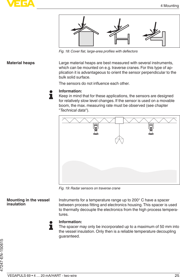 254 MountingVEGAPULS 69 • 4 … 20 mA/HART - two-wire47247-EN-150615Fig.18:Coverat,large-areaproleswithdeectorsLarge material heaps are best measured with several instruments, which can be mounted on e.g. traverse cranes. For this type of ap-plication it is advantageous to orient the sensor perpendicular to the bulk solid surface.Thesensorsdonotinuenceeachother.Information:Keep in mind that for these applications, the sensors are designed for relatively slow level changes. If the sensor is used on a movable boom, the max. measuring rate must be observed (see chapter &quot;Technicaldata&quot;).Fig. 19: Radar sensors on traverse craneInstruments for a temperature range up to 200° C have a spacer betweenprocessttingandelectronicshousing.Thisspacerisusedto thermally decouple the electronics from the high process tempera-tures.Information:The spacer may only be incorporated up to a maximum of 50 mm into the vessel insulation. Only then is a reliable temperature decoupling guaranteed.Material heapsMounting in the vessel insulation