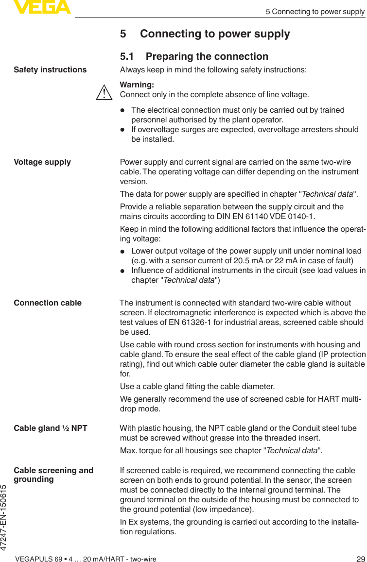 295 Connecting to power supplyVEGAPULS 69 • 4 … 20 mA/HART - two-wire47247-EN-1506155  Connecting to power supply5.1  Preparing the connectionAlways keep in mind the following safety instructions:Warning:Connect only in the complete absence of line voltage.•  The electrical connection must only be carried out by trained personnel authorised by the plant operator.•  If overvoltage surges are expected, overvoltage arresters should be installed.Power supply and current signal are carried on the same two-wire cable.Theoperatingvoltagecandierdependingontheinstrumentversion.Thedataforpowersupplyarespeciedinchapter&quot;Technicaldata&quot;.Provide a reliable separation between the supply circuit and the mains circuits according to DIN EN 61140 VDE 0140-1.Keepinmindthefollowingadditionalfactorsthatinuencetheoperat-ing voltage:•  Lower output voltage of the power supply unit under nominal load (e.g. with a sensor current of 20.5 mA or 22 mA in case of fault)•  Inuenceofadditionalinstrumentsinthecircuit(seeloadvaluesinchapter &quot;Technicaldata&quot;)The instrument is connected with standard two-wire cable without screen. If electromagnetic interference is expected which is above the test values of EN 61326-1 for industrial areas, screened cable should be used.Use cable with round cross section for instruments with housing and cablegland.Toensurethesealeectofthecablegland(IPprotectionrating),ndoutwhichcableouterdiameterthecableglandissuitablefor.Useacableglandttingthecablediameter.We generally recommend the use of screened cable for HART multi-drop mode.With plastic housing, the NPT cable gland or the Conduit steel tube must be screwed without grease into the threaded insert.Max. torque for all housings see chapter &quot;Technicaldata&quot;.If screened cable is required, we recommend connecting the cable screen on both ends to ground potential. In the sensor, the screen must be connected directly to the internal ground terminal. The ground terminal on the outside of the housing must be connected to the ground potential (low impedance).In Ex systems, the grounding is carried out according to the installa-tion regulations.Safety instructionsVoltage supplyConnection cableCable gland ½ NPTCable screening and grounding