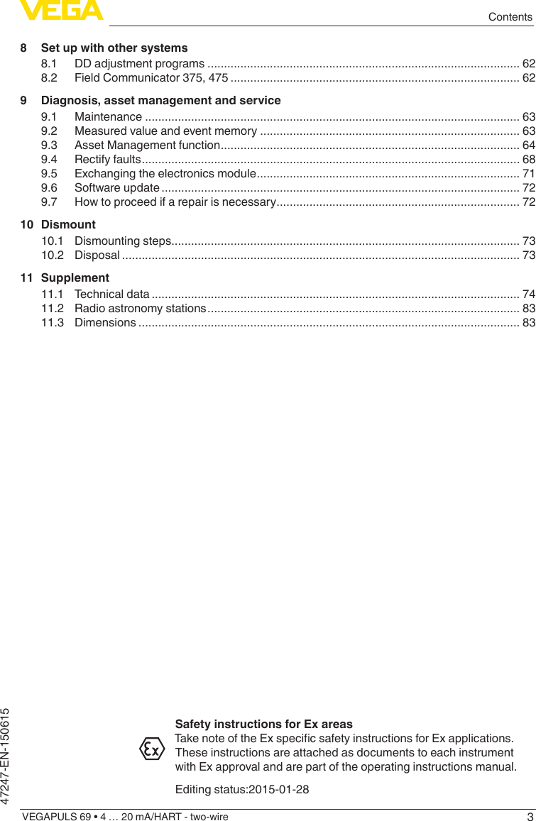 3ContentsVEGAPULS 69 • 4 … 20 mA/HART - two-wire47247-EN-1506158  Set up with other systems8.1  DD adjustment programs ............................................................................................... 628.2  Field Communicator 375, 475 ........................................................................................ 629  Diagnosis, asset management and service9.1 Maintenance .................................................................................................................. 639.2  Measured value and event memory ............................................................................... 639.3  Asset Management function ........................................................................................... 649.4  Rectify faults ................................................................................................................... 689.5  Exchanging the electronics module ................................................................................ 719.6  Software update ............................................................................................................. 729.7  How to proceed if a repair is necessary .......................................................................... 7210 Dismount10.1  Dismounting steps.......................................................................................................... 7310.2 Disposal ......................................................................................................................... 7311 Supplement11.1  Technical data ................................................................................................................ 7411.2  Radio astronomy stations ............................................................................................... 8311.3 Dimensions .................................................................................................................... 83Safety instructions for Ex areasTakenoteoftheExspecicsafetyinstructionsforExapplications.These instructions are attached as documents to each instrument with Ex approval and are part of the operating instructions manual.Editing status:2015-01-28