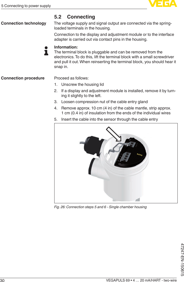 305 Connecting to power supplyVEGAPULS 69 • 4 … 20 mA/HART - two-wire47247-EN-1506155.2 ConnectingThe voltage supply and signal output are connected via the spring-loaded terminals in the housing.Connection to the display and adjustment module or to the interface adapter is carried out via contact pins in the housing.Information:The terminal block is pluggable and can be removed from the electronics. To do this, lift the terminal block with a small screwdriver and pull it out. When reinserting the terminal block, you should hear it snap in.Proceed as follows:1.  Unscrew the housing lid2.  If a display and adjustment module is installed, remove it by turn-ing it slightly to the left.3.  Loosen compression nut of the cable entry gland4.  Remove approx. 10 cm (4 in) of the cable mantle, strip approx. 1 cm (0.4 in) of insulation from the ends of the individual wires5.  Insert the cable into the sensor through the cable entryFig. 26: Connection steps 5 and 6 - Single chamber housingConnection technologyConnection procedure