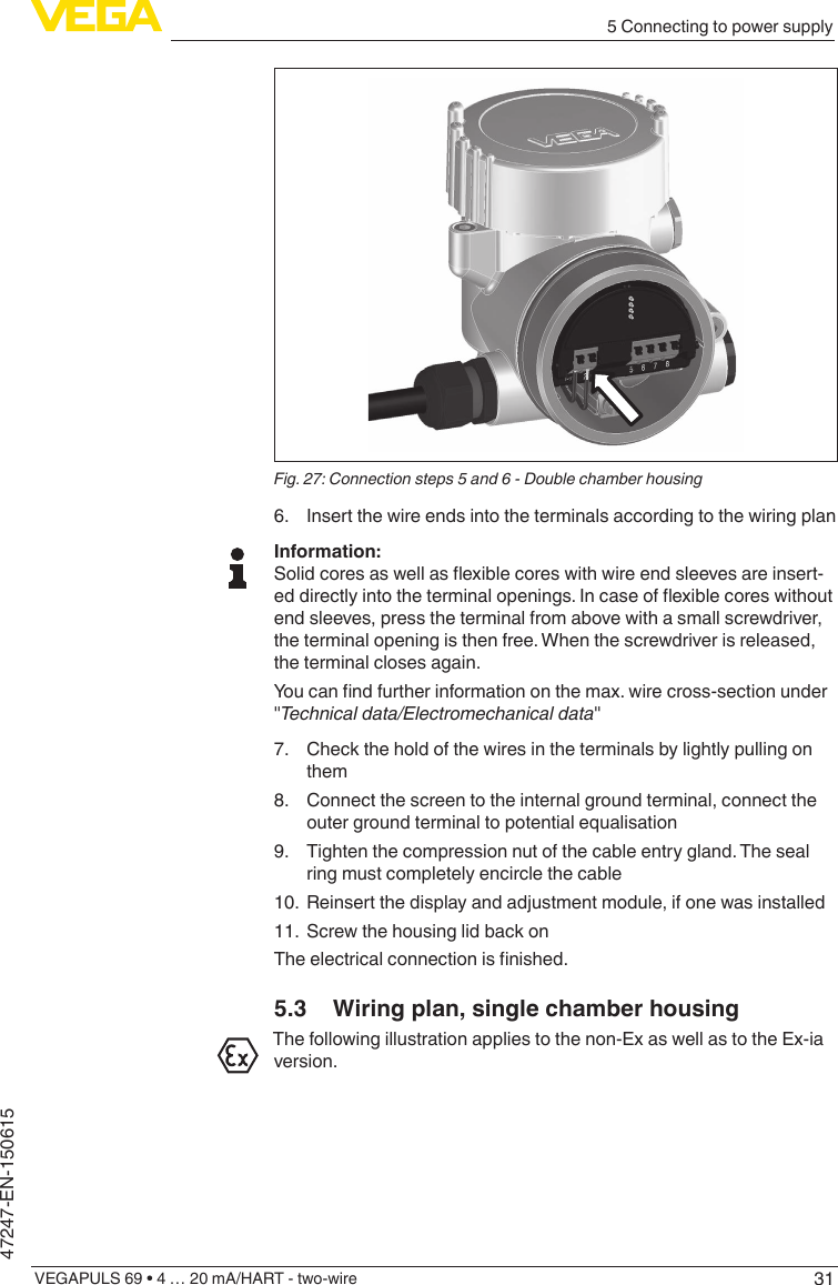 315 Connecting to power supplyVEGAPULS 69 • 4 … 20 mA/HART - two-wire47247-EN-150615Fig. 27: Connection steps 5 and 6 - Double chamber housing6.  Insert the wire ends into the terminals according to the wiring planInformation:Solidcoresaswellasexiblecoreswithwireendsleevesareinsert-eddirectlyintotheterminalopenings.Incaseofexiblecoreswithoutend sleeves, press the terminal from above with a small screwdriver, the terminal opening is then free. When the screwdriver is released, the terminal closes again.Youcanndfurtherinformationonthemax.wirecross-sectionunder&quot;Technicaldata/Electromechanicaldata&quot;7.  Check the hold of the wires in the terminals by lightly pulling on them8.  Connect the screen to the internal ground terminal, connect the outer ground terminal to potential equalisation9.  Tighten the compression nut of the cable entry gland. The seal ring must completely encircle the cable10.  Reinsert the display and adjustment module, if one was installed11.  Screw the housing lid back onTheelectricalconnectionisnished.5.3  Wiring plan, single chamber housingThe following illustration applies to the non-Ex as well as to the Ex-ia version.