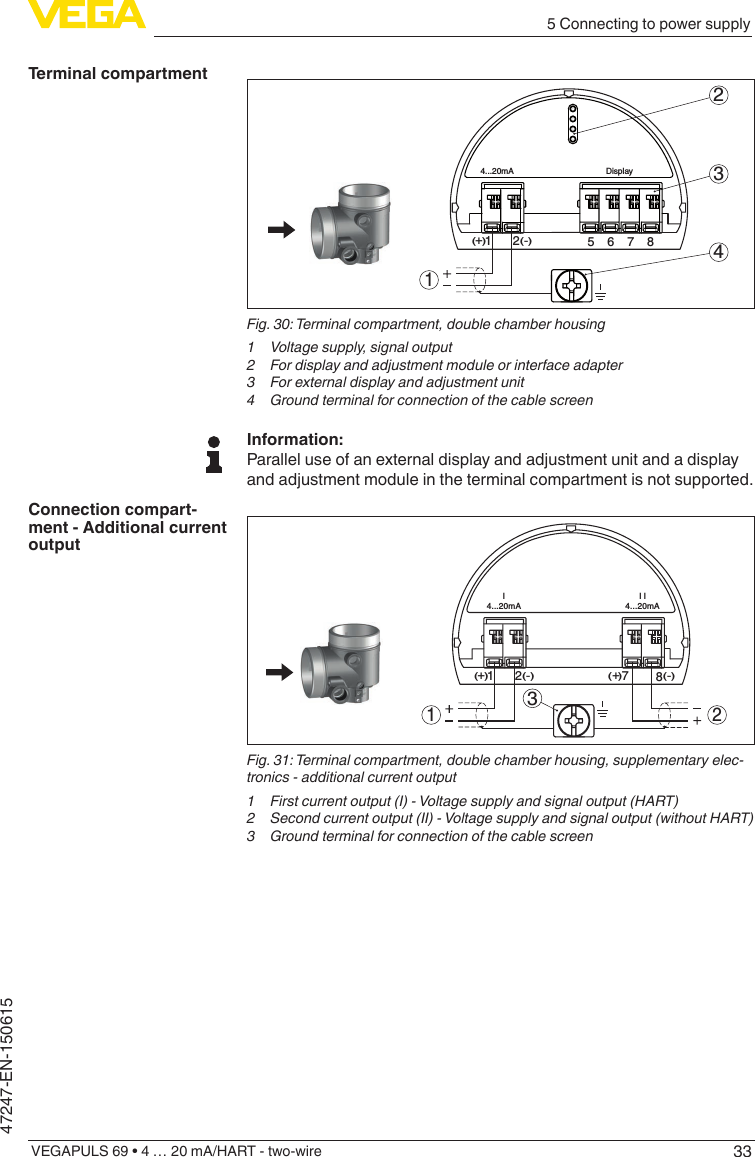 335 Connecting to power supplyVEGAPULS 69 • 4 … 20 mA/HART - two-wire47247-EN-150615512+(  ) (-)6784...20mADisplay2341Fig.30:Terminalcompartment,doublechamberhousing1  Voltage supply, signal output2  For display and adjustment module or interface adapter3  For external display and adjustment unit4 GroundterminalforconnectionofthecablescreenInformation:Parallel use of an external display and adjustment unit and a display and adjustment module in the terminal compartment is not supported.12+(  ) (-)I4...20mAI I4...20mA78+(  ) (-)31 2Fig.31:Terminalcompartment,doublechamberhousing,supplementaryelec-tronics - additional current output1 Firstcurrentoutput(I)-Voltagesupplyandsignaloutput(HART)2 Secondcurrentoutput(II)-Voltagesupplyandsignaloutput(withoutHART)3 GroundterminalforconnectionofthecablescreenTerminal compartmentConnection compart-ment - Additional current output