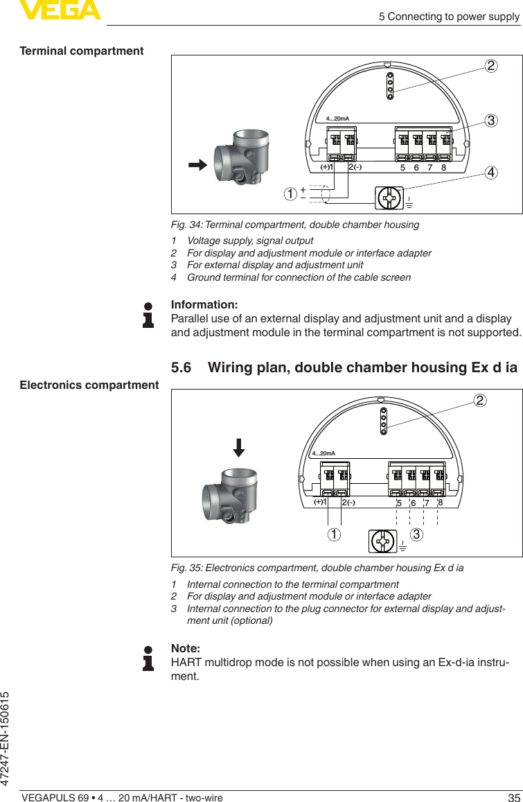 355 Connecting to power supplyVEGAPULS 69 • 4 … 20 mA/HART - two-wire47247-EN-150615512+(  ) (-)6784...20mA2341Fig.34:Terminalcompartment,doublechamberhousing1  Voltage supply, signal output2  For display and adjustment module or interface adapter3  For external display and adjustment unit4 GroundterminalforconnectionofthecablescreenInformation:Parallel use of an external display and adjustment unit and a display and adjustment module in the terminal compartment is not supported.5.6  Wiring plan, double chamber housing Ex d ia312567812(  ) (-)+4...20mAFig.35:Electronicscompartment,doublechamberhousingExdia1  Internal connection to the terminal compartment2  For display and adjustment module or interface adapter3  Internal connection to the plug connector for external display and adjust-ment unit (optional)Note:HART multidrop mode is not possible when using an Ex-d-ia instru-ment.Terminal compartmentElectronics compartment