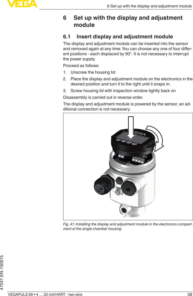 396 Set up with the display and adjustment moduleVEGAPULS 69 • 4 … 20 mA/HART - two-wire47247-EN-1506156  Set up with the display and adjustment module6.1  Insert display and adjustment moduleThe display and adjustment module can be inserted into the sensor andremovedagainatanytime.Youcanchooseanyoneoffourdier-ent positions - each displaced by 90°. It is not necessary to interrupt the power supply.Proceed as follows:1.  Unscrew the housing lid2.  Place the display and adjustment module on the electronics in the desired position and turn it to the right until it snaps in.3.  Screw housing lid with inspection window tightly back onDisassembly is carried out in reverse order.The display and adjustment module is powered by the sensor, an ad-ditional connection is not necessary.Fig. 41: Installing the display and adjustment module in the electronics compart-ment of the single chamber housing