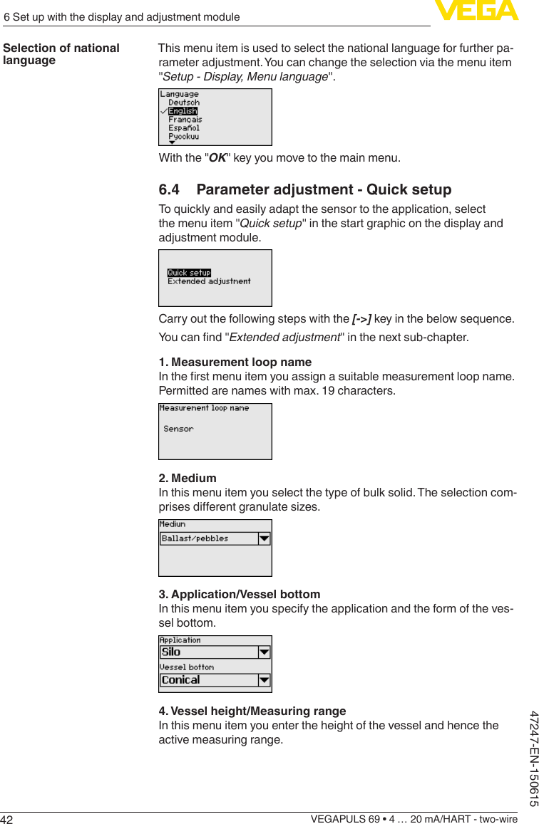 426 Set up with the display and adjustment moduleVEGAPULS 69 • 4 … 20 mA/HART - two-wire47247-EN-150615This menu item is used to select the national language for further pa-rameter adjustment. You can change the selection via the menu item &quot;Setup - Display, Menu language&quot;.With the &quot;OK&quot; key you move to the main menu.6.4  Parameter adjustment - Quick setupTo quickly and easily adapt the sensor to the application, select the menu item &quot;Quick setup&quot; in the start graphic on the display and adjustment module.Carry out the following steps with the [-&gt;] key in the below sequence.Youcannd&quot;Extendedadjustment&quot; in the next sub-chapter.1. Measurement loop nameIntherstmenuitemyouassignasuitablemeasurementloopname.Permitted are names with max. 19 characters.2. MediumIn this menu item you select the type of bulk solid. The selection com-prisesdierentgranulatesizes.3. Application/Vessel bottomIn this menu item you specify the application and the form of the ves-sel bottom.4. Vessel height/Measuring rangeIn this menu item you enter the height of the vessel and hence the active measuring range.Selection of national language