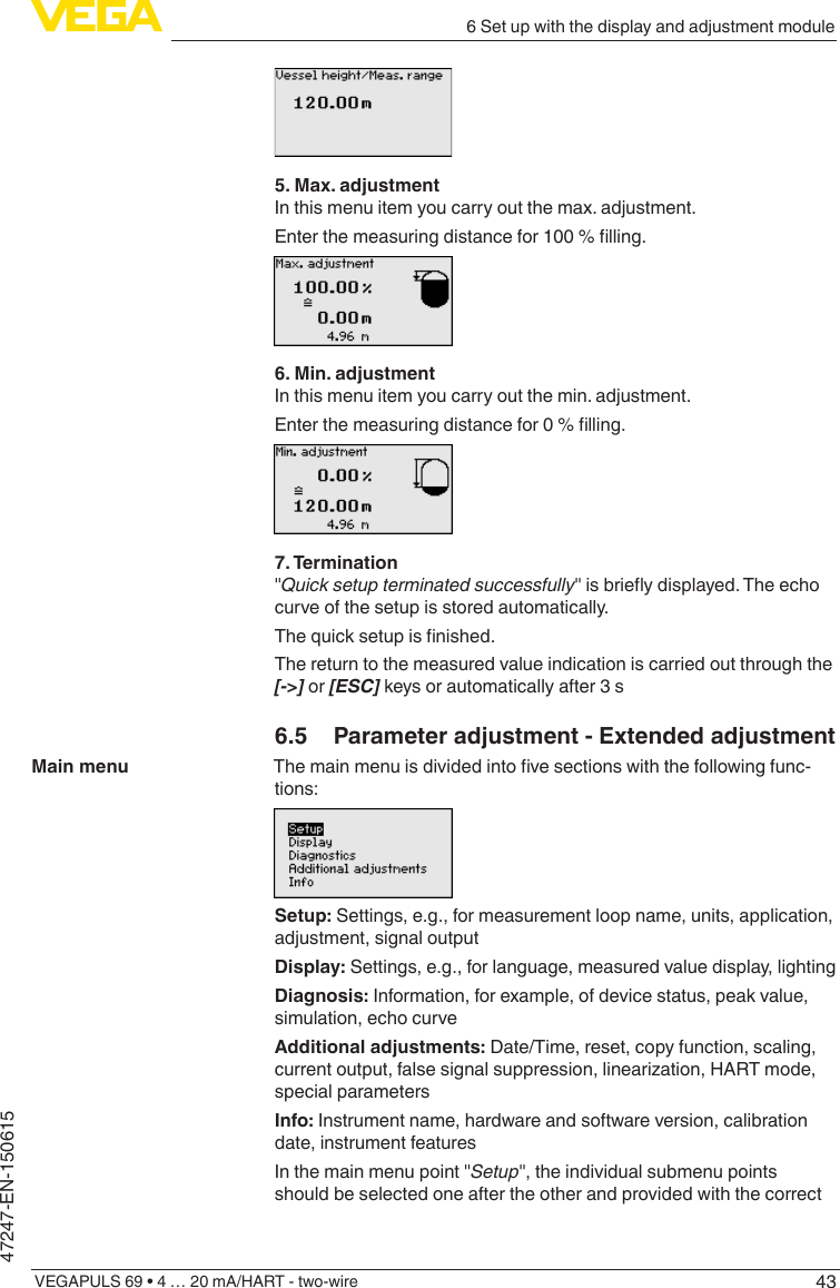 436 Set up with the display and adjustment moduleVEGAPULS 69 • 4 … 20 mA/HART - two-wire47247-EN-1506155. Max. adjustmentIn this menu item you carry out the max. adjustment.Enterthemeasuringdistancefor100%lling.6. Min. adjustmentIn this menu item you carry out the min. adjustment.Enterthemeasuringdistancefor0%lling.7. Termination&quot;Quick setup terminated successfully&quot;isbrieydisplayed.Theechocurve of the setup is stored automatically.Thequicksetupisnished.The return to the measured value indication is carried out through the [-&gt;] or [ESC] keys or automatically after 3 s6.5  Parameter adjustment - Extended adjustmentThemainmenuisdividedintovesectionswiththefollowingfunc-tions:Setup: Settings, e.g., for measurement loop name, units, application, adjustment, signal outputDisplay: Settings, e.g., for language, measured value display, lightingDiagnosis: Information, for example, of device status, peak value, simulation, echo curveAdditional adjustments: Date/Time, reset, copy function, scaling, currentoutput,falsesignalsuppression,linearization,HARTmode,special parametersInfo: Instrument name, hardware and software version, calibration date, instrument featuresIn the main menu point &quot;Setup&quot;, the individual submenu points should be selected one after the other and provided with the correct Main menu