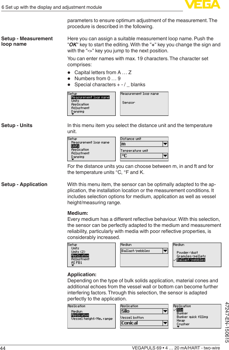 446 Set up with the display and adjustment moduleVEGAPULS 69 • 4 … 20 mA/HART - two-wire47247-EN-150615parameters to ensure optimum adjustment of the measurement. The procedure is described in the following.Here you can assign a suitable measurement loop name. Push the &quot;OK&quot; key to start the editing. With the &quot;+&quot; key you change the sign and with the &quot;-&gt;&quot; key you jump to the next position.You can enter names with max. 19 characters. The character set comprises:•  Capital letters from A … Z•  Numbers from 0 … 9•  Special characters + - / _ blanksIn this menu item you select the distance unit and the temperature unit.For the distance units you can choose between m, in and ft and for the temperature units °C, °F and K.With this menu item, the sensor can be optimally adapted to the ap-plication, the installation location or the measurement conditions. It includes selection options for medium, application as well as vessel height/measuring range.Medium:Everymediumhasadierentreectivebehaviour.Withthisselection,the sensor can be perfectly adapted to the medium and measurement reliability,particularlywithmediawithpoorreectiveproperties,isconsiderably increased.Application:Depending on the type of bulk solids application, material cones and additional echoes from the vessel wall or bottom can become further interfering factors. Through this selection, the sensor is adapted perfectly to the application.Setup - Measurement loop nameSetup - UnitsSetup - Application