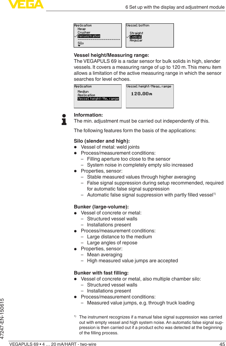 456 Set up with the display and adjustment moduleVEGAPULS 69 • 4 … 20 mA/HART - two-wire47247-EN-150615Vessel height/Measuring range:The VEGAPULS 69 is a radar sensor for bulk solids in high, slender vessels. It covers a measuring range of up to 120 m. This menu item allows a limitation of the active measuring range in which the sensor searches for level echoes.Information:The min. adjustment must be carried out independently of this.The following features form the basis of the applications:Silo (slender and high):•  Vessel of metal: weld joints•  Process/measurement conditions: – Filling aperture too close to the sensor – System noise in completely empty silo increased•  Properties, sensor: – Stable measured values through higher averaging – False signal suppression during setup recommended, required for automatic false signal suppression – Automaticfalsesignalsuppressionwithpartlylledvessel1)Bunker (large-volume):•  Vessel of concrete or metal: – Structured vessel walls – Installations present•  Process/measurement conditions: – Large distance to the medium – Large angles of repose•  Properties, sensor: – Mean averaging – High measured value jumps are acceptedBunkerwithfastlling:•  Vessel of concrete or metal, also multiple chamber silo: – Structured vessel walls – Installations present•  Process/measurement conditions: – Measured value jumps, e.g. through truck loading1) Theinstrumentrecognizesifamanualfalsesignalsuppressionwascarriedout with empty vessel and high system noise. An automatic false signal sup-pression is then carried out if a product echo was detected at the beginning ofthellingprocess.